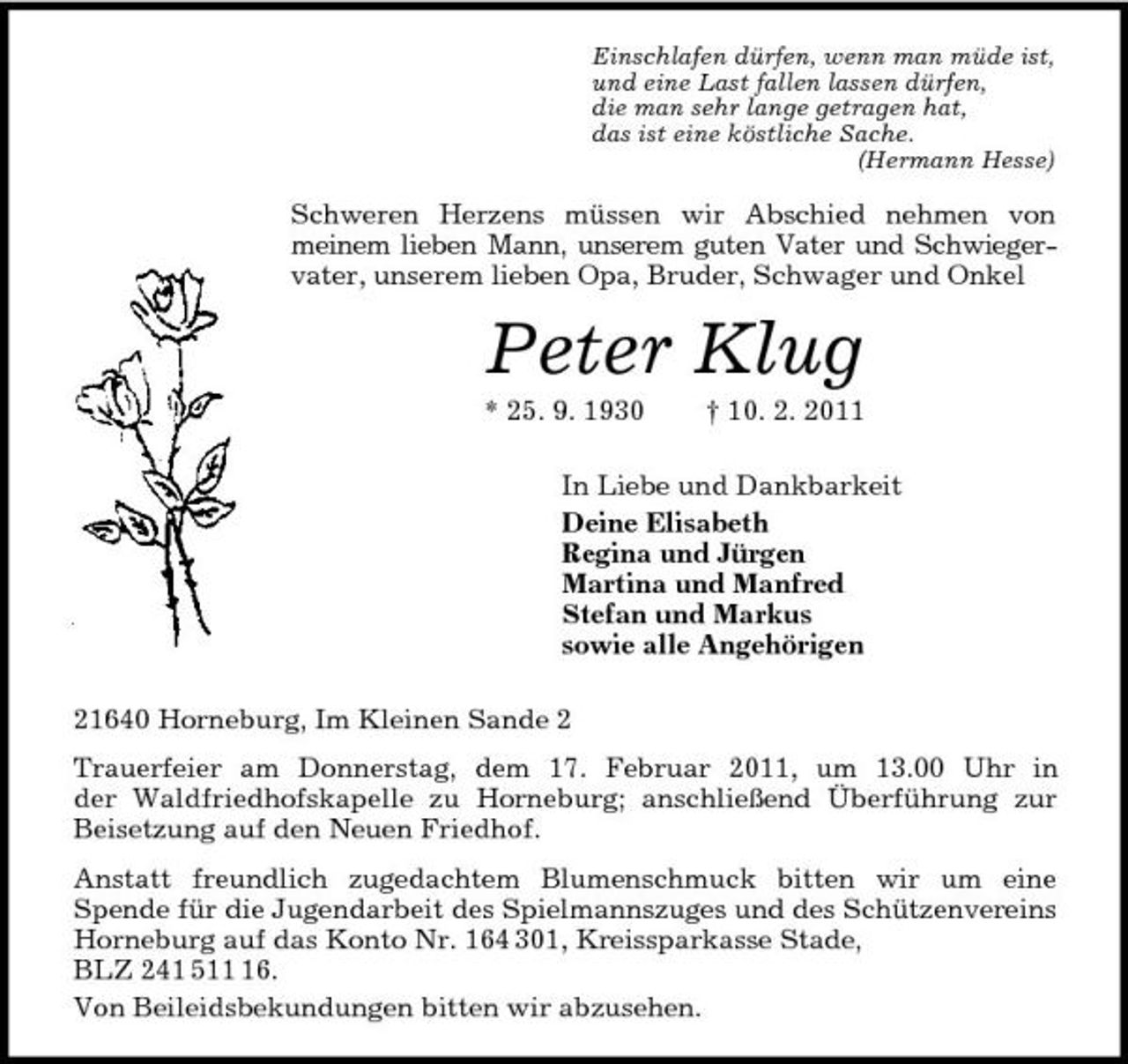 <p>Einschlafen dürfen, wenn man müde ist,<br />und eine Last fallen lassen dürfen,<br />die man sehr lange getragen hat,<br />das ist eine köstliche Sache.<br />(Hermann Hesse)<br />Schweren Herzens müssen wir Abschied nehmen von<br />meinem lieben Mann, unserem guten Vater und Schwieger-<br />vater, unserem lieben Opa, Bruder, Schwager und Onkel<br />Peter Klug<br />* 25. 9. 1930 † 10. 2. 2011<br />In Liebe und Dankbarkeit<br />Deine Elisabeth<br />Regina und Jürgen<br />Martina und Manfred<br />Stefan und Markus<br />sowie alle Angehörigen<br />21640 Horneburg, Im Kleinen Sande 2<br />Trauerfeier am Donnerstag, dem 17. Februar 2011, um 13.00 Uhr in<br />der Waldfriedhofskapelle zu Horneburg; anschließend Überführung zur Beisetzung auf den Neuen Friedhof.<br />Anstatt freundlich zugedachtem Blumenschmuck bitten wir um eine<br />Spende für die Jugendarbeit des Spielmannszuges und des Schützenvereins Horneburg auf das Konto Nr. 164 301, Kreissparkasse Stade,<br />BLZ 241 511 16.<br />Von Beileidsbekundungen bitten wir abzusehen.</p>