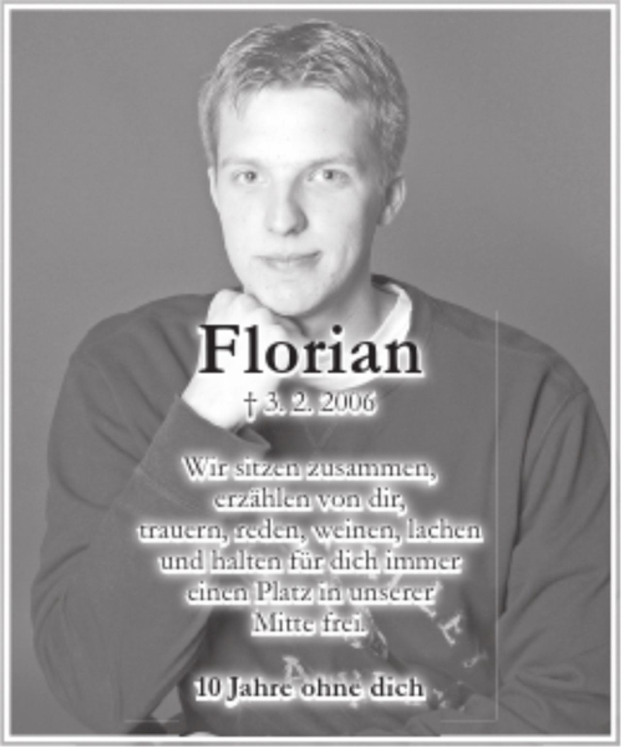 <p>Florian</p>
<p>+ 3. 2. 2006</p>
<p>Wir sitzen zuzsammen,<br />erzählen von dir,<br />trauern, reden, weinen, lachen<br />und halten für dich immer<br />einen Platz in unserer<br />Mitte frei.</p>
<p>10 Jahre ohne dich</p>