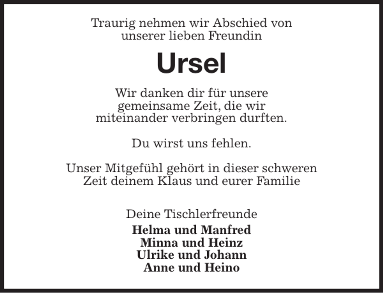 <p>Traurig nehmen wir Abschied von<br />unserer lieben Freundin<br />Ursel<br />Wir danken dir für unsere<br />gemeinsame Zeit, die wir<br />miteinander verbringen durften.</p>
<p>Du wirst uns fehlen.</p>
<p>Unser Mitgefühl gehört in dieser schweren<br />Zeit deinem Klaus und eurer Familie</p>
<p>Deine Tischlerfreunde<br />Helma und Manfred<br />Minna und Heinz<br />Ulrike und Johann<br />Anne und Heino</p>
