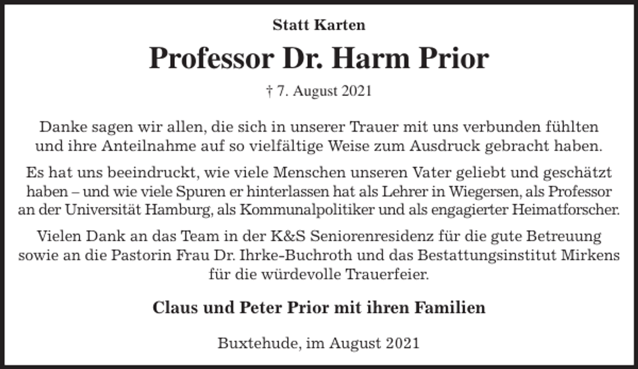 <p>Statt Karten<br />Professor Dr. Harm Prior<br />† 7. August 2021</p>
<p>Danke sagen wir allen, die sich in unserer Trauer mit uns verbunden fühlten<br />und ihre Anteilnahme auf so vielfältige Weise zum Ausdruck gebracht haben.<br />Es hat uns beeindruckt, wie viele Menschen unseren Vater geliebt und geschätzt<br />haben - und wie viele Spuren er hinterlassen hat als Lehrer in Wiegersen, als Professor<br />an der Universität Hamburg, als Kommunalpolitiker und als engagierter Heimatforscher.<br />Vielen Dank an das Team in der K&amp;S Seniorenresidenz für die gute Betreuung<br />sowie an die Pastorin Frau Dr. Ihrke-Buchroth und das Bestattungsinstitut Mirkens<br />für die würdevolle Trauerfeier.</p>
<p>Claus und Peter Prior mit ihren Familien</p>
<p>Buxtehude, im August 2021</p>