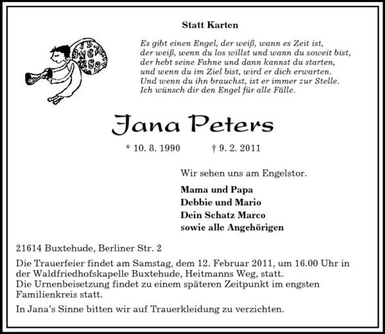 <p>Statt Karten<br />Es gibt einen Engel, der weiß, wann es Zeit ist,<br />der weiß, wenn du los willst und wann du soweit bist,<br />der hebt seine Fahne und dann kannst du starten,<br />und wenn du im Ziel bist, wird er dich erwarten.<br />Und wenn du ihn brauchst, ist er immer zur Stelle.<br />Ich wünsch dir den Engel für alle Fälle.<br />Jana Peters<br />* 10. 8. 1990</p>
<p>† 9. 2. 2011<br />Wir sehen uns am Engelstor.<br />Mama und Papa<br />Debbie und Mario<br />Dein Schatz Marco<br />sowie alle Angehörigen<br />21614 Buxtehude, Berliner Str. 2<br />Die Trauerfeier findet am Samstag, dem 12. Februar 2011, um 16.00 Uhr in<br />der Waldfriedhofskapelle Buxtehude, Heitmanns Weg, statt.<br />Die Urnenbeisetzung findet zu einem späteren Zeitpunkt im engsten<br />Familienkreis statt.<br />In Jana’s Sinne bitten wir auf Trauerkleidung zu verzichten.</p>