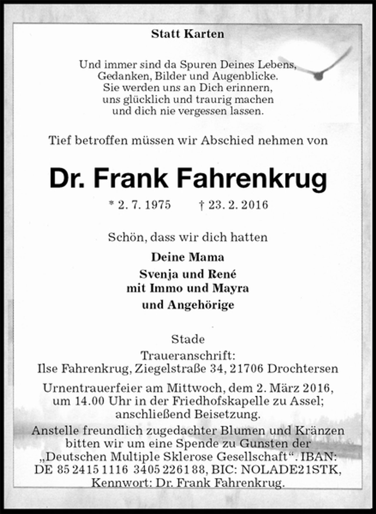 <p>Statt Karten<br />Und immer sind da Spuren Deines Lebens,<br />Gedanken, Bilder und Augenblicke.<br />Sie werden uns an Dich erinnern,<br />uns glücklich und traurig machen<br />und dich nie vergessen lassen.<br />Tief betroffen müssen wir Abschied nehmen von<br />Dr. Frank Fahrenkrug<br />* 2. 7. 1975 † 23. 2. 2016<br />Schön, dass wir dich hatten<br />Deine Mama<br />Svenja und René<br />mit Immo und Mayra<br />und Angehörige<br />Stade<br />Traueranschrift:<br />Ilse Fahrenkrug, Ziegelstraße 34, 21706 Drochtersen<br />Urnentrauerfeier am Mittwoch, dem 2. März 2016,<br />um 14.00 Uhr in der Friedhofskapelle zu Assel;<br />anschließend Beisetzung.<br />Anstelle freundlich zugedachter Blumen und Kränzen bitten wir um eine Spende zu Gunsten der<br />„Deutschen Multiple Sklerose Gesellschaft“. IBAN:<br />DE 85 2415 1116 3405 2261 88, BIC: NOLADE21STK,<br />Kennwort: Dr. Frank Fahrenkrug.</p>