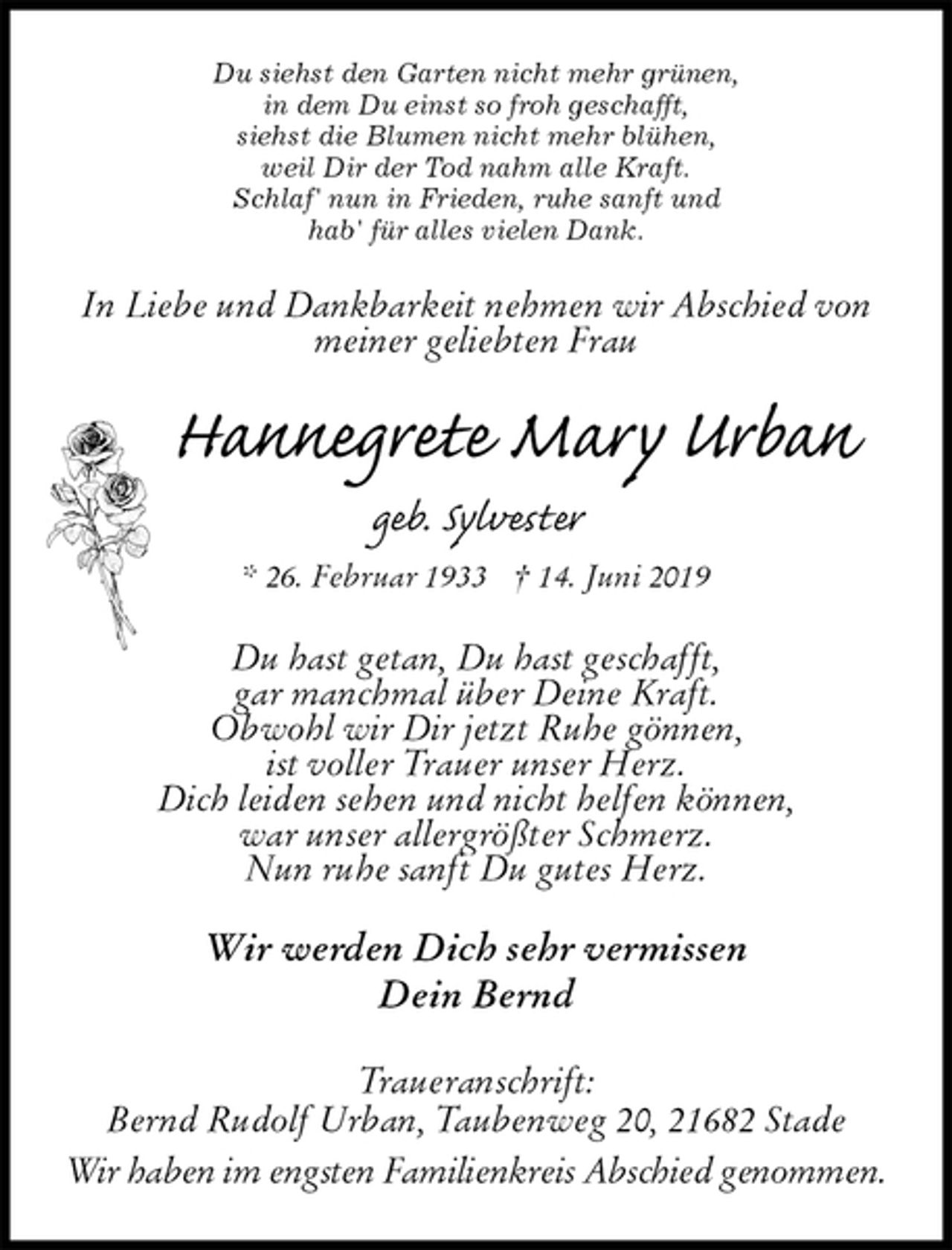 <p>Du siehst den Garten nicht mehr grünen,<br />in dem Du einst so froh geschafft,<br />siehst die Blumen nicht mehr blühen,<br />weil Dir der Tod nahm alle Kraft.<br />Schlaf' nun in Frieden, ruhe sanft und<br />hab' für alles vielen Dank.<br />In Liebe und Dankbarkeit nehmen wir Abschied von<br />meiner geliebten Frau<br />Hannegrete Mary Urban<br />geb. Sylvester<br />* 26. Februar 1933 † 14. Juni 2019<br />Du hast getan, Du hast geschafft,<br />gar manchmal über Deine Kraft.<br />Obwohl wir Dir jetzt Ruhe gönnen,<br />ist voller Trauer unser Herz.<br />Dich leiden sehen und nicht helfen können,<br />war unser allergrößter Schmerz.<br />Nun ruhe sanft Du gutes Herz.<br />Wir werden Dich sehr vermissen<br />Dein Bernd<br />Traueranschrift:<br />Bernd Rudolf Urban, Taubenweg 20, 21682 Stade<br />Wir haben im engsten Familienkreis Abschied genommen.</p>