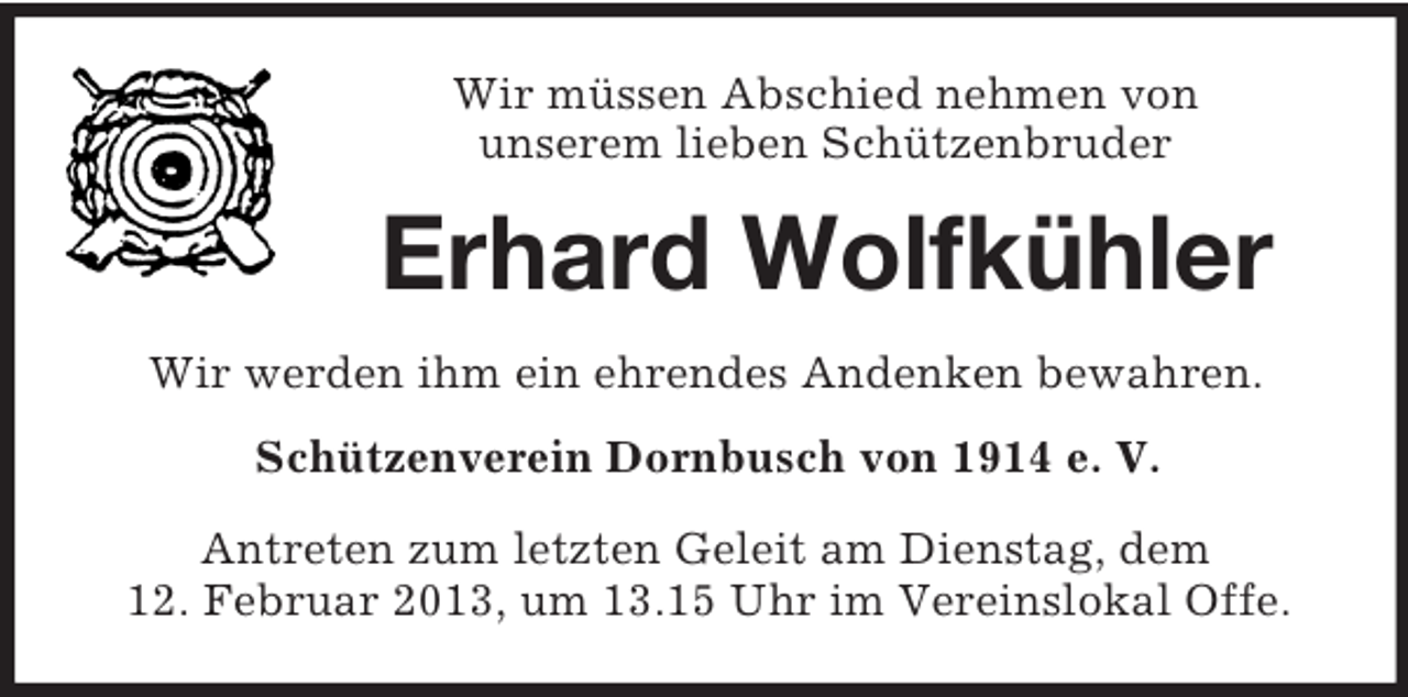 <p>Wir müssen Abschied nehmen von<br />unserem lieben Schützenbruder</p><p>Erhard Wolfkühler<br />Wir werden ihm ein ehrendes Andenken bewahren.<br />Schützenverein Dornbusch von 1914 e. V.<br />Antreten zum letzten Geleit am Dienstag, dem<br />12. Februar 2013, um 13.15 Uhr im Vereinslokal Offe.</p>