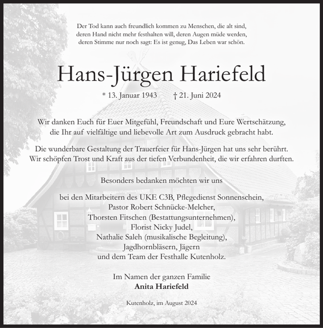 <p>Der Tod kann auch freundlich kommen zu Menschen, die alt sind,<br />deren Hand nicht mehr festhalten will, deren Augen müde werden,<br />deren Stimme nur noch sagt: Es ist genug, Das Leben war schön.</p><p>Hans-Jürgen Hariefeld<br />* 13. Januar 1943</p><p>† 21. Juni 2024</p><p>Wir danken Euch für Euer Mitgefühl, Freundschaft und Eure Wertschätzung,<br />die Ihr auf vielfältige und liebevolle Art zum Ausdruck gebracht habt.<br />Die wunderbare Gestaltung der Trauerfeier für Hans-Jürgen hat uns sehr berührt.<br />Wir schöpfen Trost und Kraft aus der tiefen Verbundenheit, die wir erfahren durften.<br />Besonders bedanken möchten wir uns<br />bei den Mitarbeitern des UKE C3B, Pflegedienst Sonnenschein,<br />Pastor Robert Schnücke-Melcher,<br />Thorsten Fitschen (Bestattungsunternehmen),<br />Florist Nicky Judel,<br />Nathalie Saleh (musikalische Begleitung),<br />Jagdhornbläsern, Jägern<br />und dem Team der Festhalle Kutenholz.<br />Im Namen der ganzen Familie<br />Anita Hariefeld<br />Kutenholz, im August 2024</p>
