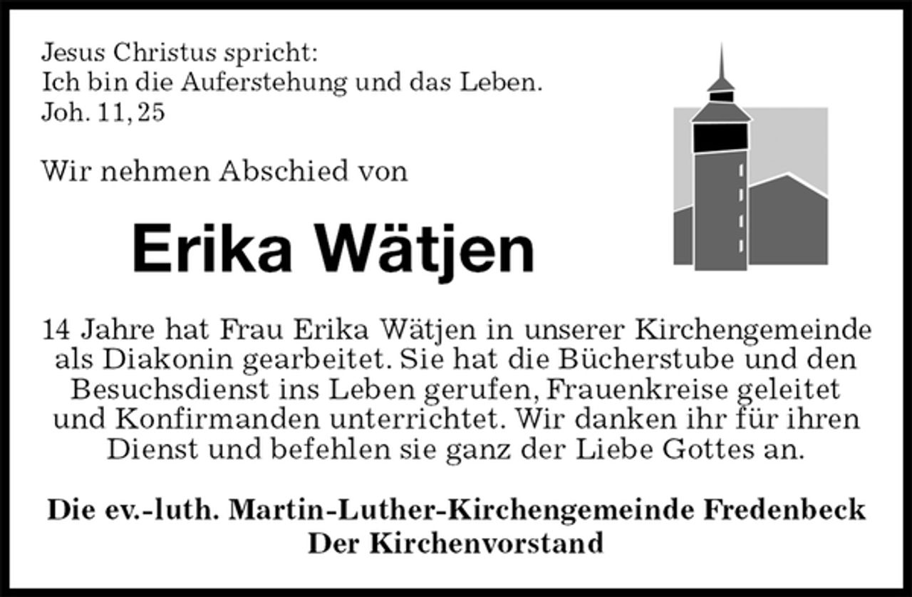 <p>Jesus Christus spricht:<br />Ich bin die Auferstehung und das Leben.<br />Joh. 11, 25<br />Wir nehmen Abschied von<br />Erika Wätjen<br />14 Jahre hat Frau Erika Wätjen in unserer Kirchengemeinde<br />als Diakonin gearbeitet. Sie hat die Bücherstube und den Besuchsdienst ins Leben gerufen, Frauenkreise geleitet und Konfirmanden unterrichtet. Wir danken ihr für ihren Dienst und befehlen sie ganz der Liebe Gottes an.<br />Die ev.-luth. Martin-Luther-Kirchengemeinde Fredenbeck<br />Der Kirchenvorstand</p>