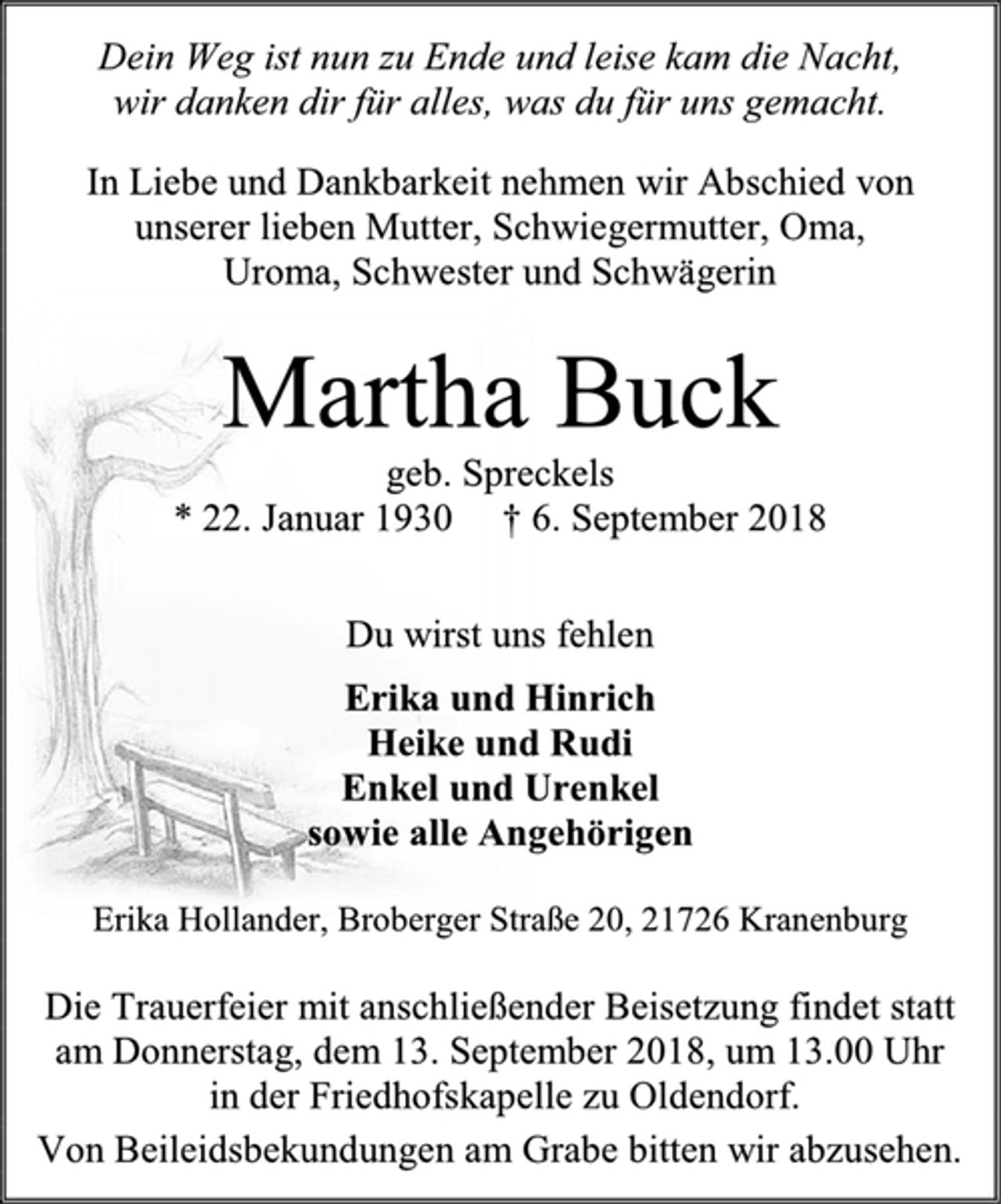 <p>Dein Weg ist nun zu Ende und leise kam die Nacht,<br />wir danken dir für alles, was du für uns gemacht.<br />In Liebe und Dankbarkeit nehmen wir Abschied von unserer lieben Mutter, Schwiegermutter, Oma,<br />Uroma, Schwester und Schwägerin<br />Martha Buck<br />geb. Spreckels<br />* 22. Januar 1930 † 6. September 2018<br />Du wirst uns fehlen<br />Erika und Hinrich<br />Heike und Rudi<br />Enkel und Urenkel<br />sowie alle Angehörigen<br />Erika Hollander, Broberger Straße 20, 21726 Kranenburg<br />Die Trauerfeier mit anschließender Beisetzung findet statt am Donnerstag, dem 13. September 2018, um 13.00 Uhr<br />in der Friedhofskapelle zu Oldendorf.<br />Von Beileidsbekundungen am Grabe bitten wir abzusehen.</p>