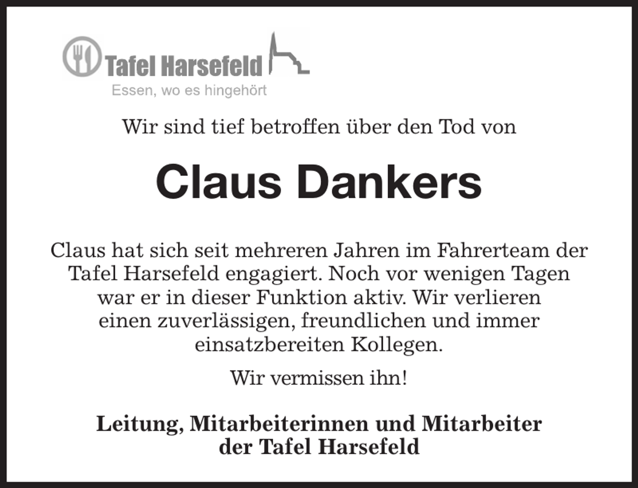 <p>Wir sind tief betroffen über den Tod von<br />Claus Dankers</p><p>Claus hat sich seit mehreren Jahren im Fahrerteam der Tafel Harsefeld engagiert. Noch vor wenigen Tagen<br />war er in dieser Funktion aktiv. Wir verlieren<br />einen zuverlässigen, freundlichen und immer<br />einsatzbereiten Kollegen.</p><p>Wir vermissen ihn!<br />Leitung, Mitarbeiterinnen und Mitarbeiter<br />der Tafel Harsefeld</p>