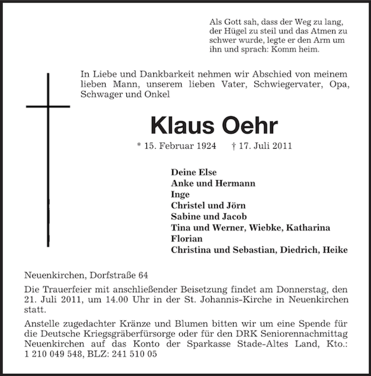 <p>Als Gott sah, dass der Weg zu lang,<br />der Hügel zu steil und das Atmen zu<br />schwer wurde, legte er den Arm um<br />ihn und sprach: Komm heim.<br />In Liebe und Dankbarkeit nehmen wir Abschied von meinem lieben Mann, unserem lieben Vater, Schwiegervater, Opa, Schwager und Onkel<br />Klaus Oehr<br />* 15. Februar 1924 † 17. Juli 2011<br />Deine Else<br />Anke und Hermann<br />Inge<br />Christel und Jörn<br />Sabine und Jacob<br />Tina und Werner, Wiebke, Katharina<br />Florian<br />Christina und Sebastian, Diedrich, Heike<br />Neuenkirchen, Dorfstraße 64<br />Die Trauerfeier mit anschließender Beisetzung findet am Donnerstag, den 21. Juli 2011, um 14.00 Uhr in der St. Johannis-Kirche in Neuenkirchen statt.<br />Anstelle zugedachter Kränze und Blumen bitten wir um eine Spende für die Deutsche Kriegsgräberfürsorge oder für den DRK Seniorennachmittag Neuenkirchen auf das Konto der Sparkasse Stade-Altes Land, Kto.: 1 210 049 548, BLZ: 241 510 05</p>