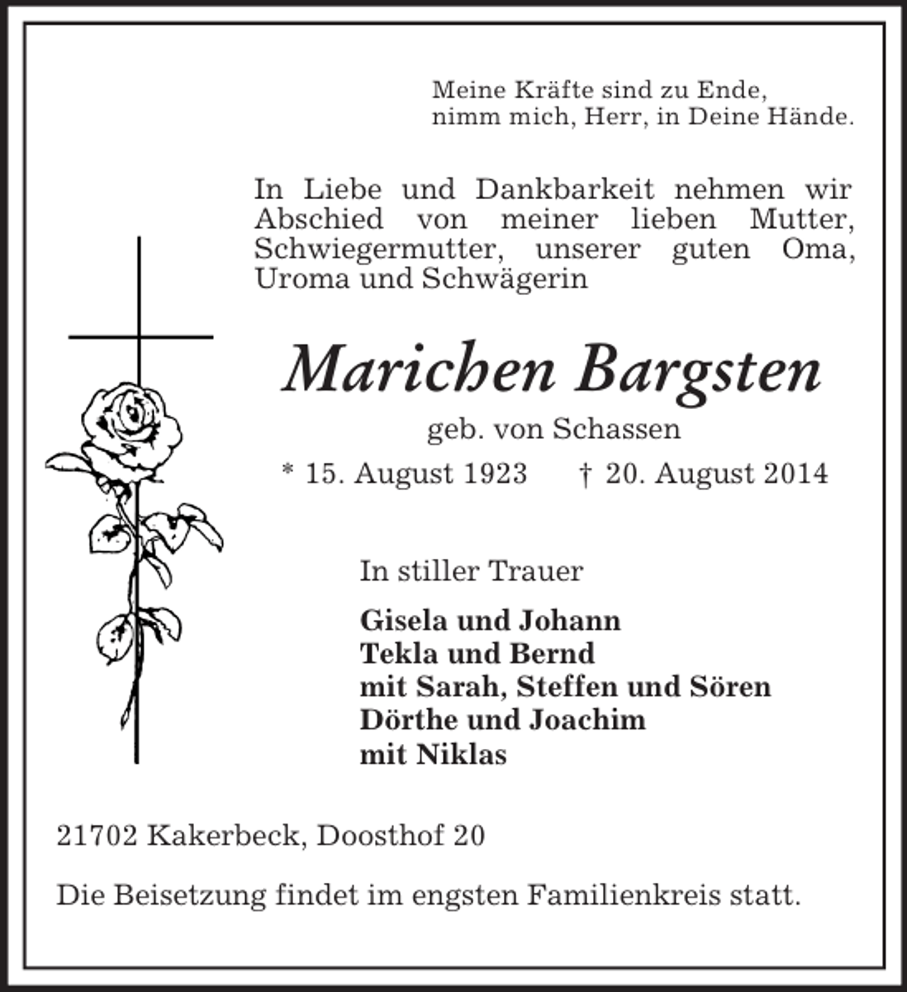 <p>Meine Kräfte sind zu Ende,<br />nimm mich, Herr, in Deine Hände.<br />In Liebe und Dankbarkeit nehmen wir Abschied von meiner lieben Mutter, Schwiegermutter, unserer guten Oma, Uroma und Schwägerin<br />Marichen Bargsten<br />geb. von Schassen<br />* 15. August 1923 † 20. August 2014<br />In stiller Trauer<br />Gisela und Johann<br />Tekla und Bernd<br />mit Sarah, Steffen und Sören<br />Dörthe und Joachim<br />mit Niklas<br />21702 Kakerbeck, Doosthof 20</p><p>Die Beisetzung findet im engsten Familienkreis statt.</p>