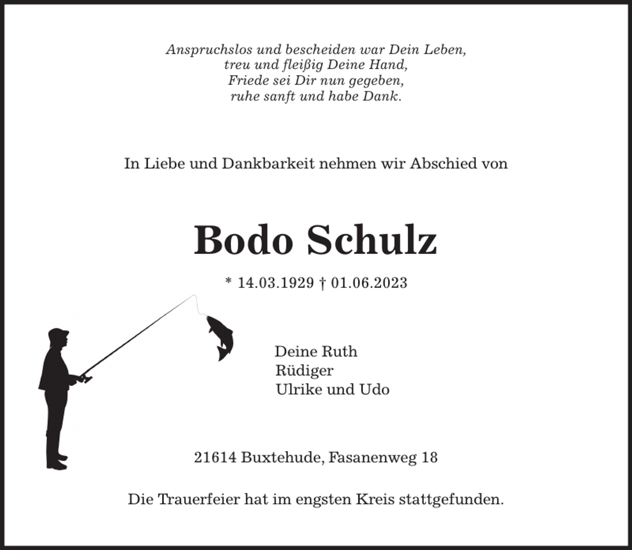 <p>Anspruchslos und bescheiden war Dein Leben,<br />treu und fleißig Deine Hand,<br />Friede sei Dir nun gegeben,<br />ruhe sanft und habe Dank.<br />In Liebe und Dankbarkeit nehmen wir Abschied von<br />Bodo Schulz<br />* 14.03.1929 † 01.06.2023<br />Deine Ruth<br />Rüdiger<br />Ulrike und Udo<br />21614 Buxtehude, Fasanenweg 18<br />Die Trauerfeier hat im engsten Kreis stattgefunden.</p>