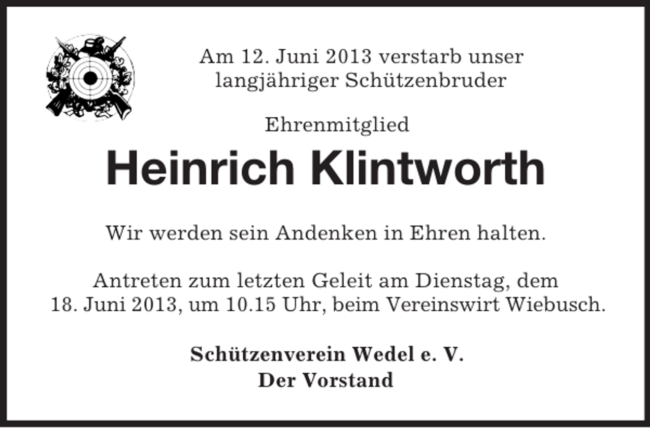 <p>Am 12. Juni 2013 verstarb unser<br />langjähriger Schützenbruder<br />Ehrenmitglied<br />Heinrich Klintworth<br />Wir werden sein Andenken in Ehren halten.</p><p>Antreten zum letzten Geleit am Dienstag, dem<br />18. Juni 2013, um 10.15 Uhr, beim Vereinswirt Wiebusch.<br />Schützenverein Wedel e. V.<br />Der Vorstand</p>