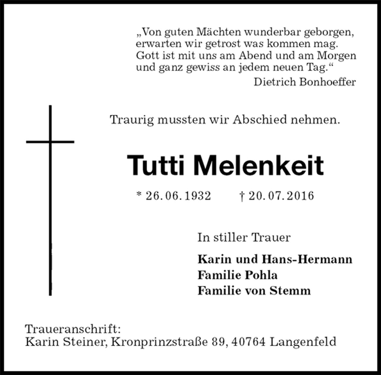 <p>„Von guten Mächten wunderbar geborgen,<br />erwarten wir getrost was kommen mag.<br />Gott ist mit uns am Abend und am Morgen<br />und ganz gewiss an jedem neuen Tag.“<br />Dietrich Bonhoeffer<br />Traurig mussten wir Abschied nehmen.<br />Tutti Melenkeit<br />* 26. 06. 1932 † 20. 07. 2016<br />In stiller Trauer<br />Karin und Hans-Hermann<br />Familie Pohla<br />Familie von Stemm<br />Traueranschrift:<br />Karin Steiner, Kronprinzstraße 89, 40764 Langenfeld</p>