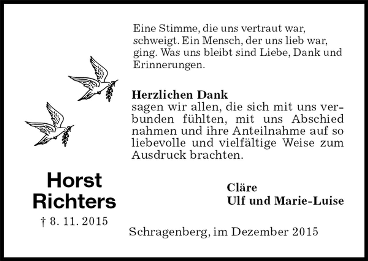 <p>Eine Stimme, die uns vertraut war, schweigt. Ein Mensch, der uns lieb war, ging. Was uns bleibt sind Liebe, Dank und Erinnerungen.<br />Herzlichen Dank<br />sagen wir allen, die sich mit uns verbunden fühlten, mit uns Abschied nahmen und ihre Anteilnahme auf so liebevolle und vielfältige Weise zum Ausdruck brachten.<br />Cläre<br />Ulf und Marie-Luise<br />Schragenberg, im Dezember 2015<br />Horst<br />Richters<br />† 8. 11. 2015</p>