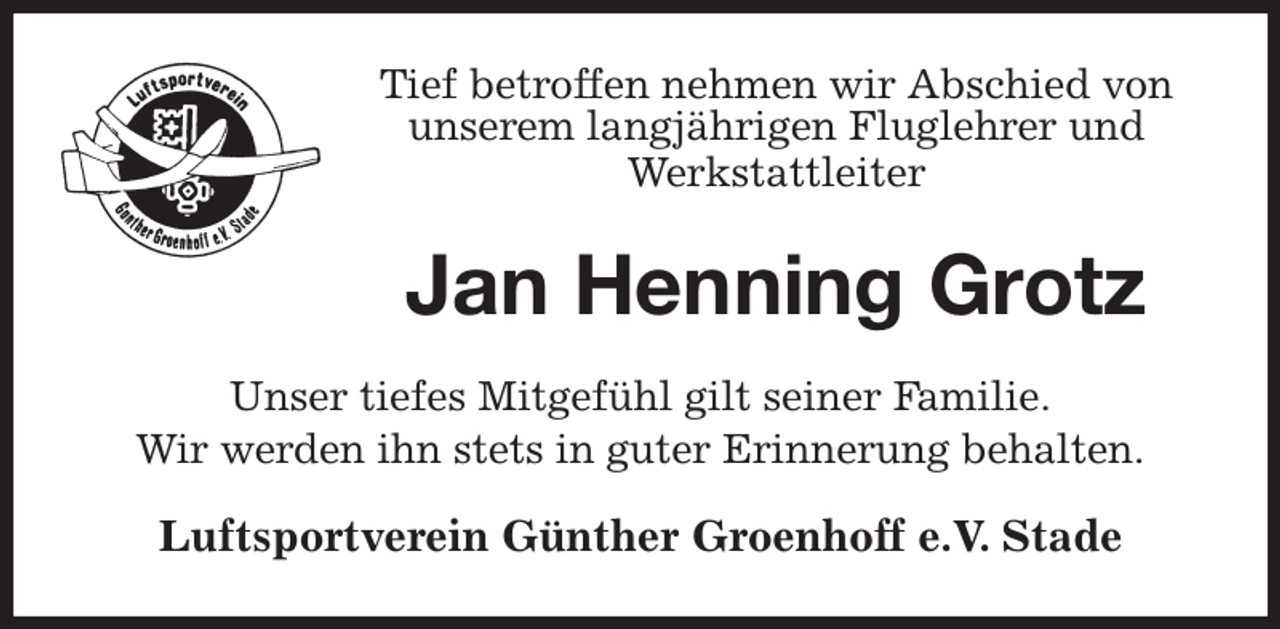 <p>Tief betroffen nehmen wir Abschied von<br />unserem langjährigen Fluglehrer und<br />Werkstattleiter<br />Jan Henning Grotz<br />Unser tiefes Mitgefühl gilt seiner Familie.<br />Wir werden ihn stets in guter Erinnerung behalten.<br />Luftsportverein Günther Groenhoff e.V. Stade</p>