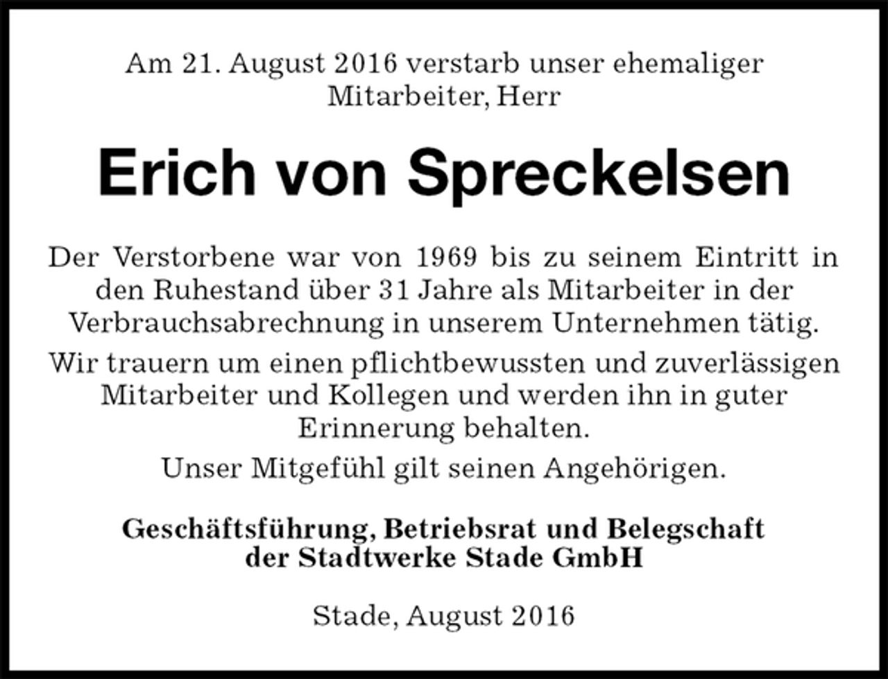 <p>Am 21. August 2016 verstarb unser ehemaliger<br />Mitarbeiter, Herr<br />Erich von Spreckelsen<br />Geschäftsführung, Betriebsrat und Belegschaft<br />der Stadtwerke Stade GmbH</p><p>Stade, August 2016<br />Der Verstorbene war von 1969 bis zu seinem Eintritt in den Ruhestand über 31 Jahre als Mitarbeiter in der<br />Verbrauchsabrechnung in unserem Unternehmen tätig.<br />Wir trauern um einen pflichtbewussten und zuverlässigen<br />Mitarbeiter und Kollegen und werden ihn in guter<br />Erinnerung behalten.<br />Unser Mitgefühl gilt seinen Angehörigen.</p>