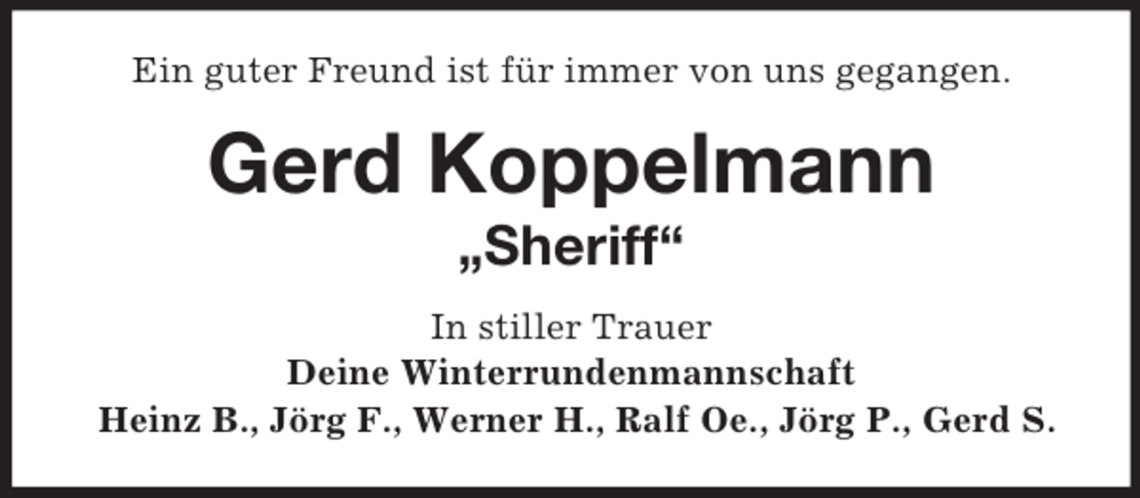 <p>Ein guter Freund ist für immer von uns gegangen.</p><p>Gerd Koppelmann<br />„Sheriff“<br />In stiller Trauer<br />Deine Winterrundenmannschaft<br />Heinz B., Jörg F., Werner H., Ralf Oe., Jörg P., Gerd S.</p>