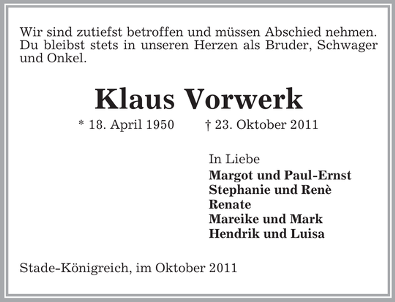 <p>Wir sind zutiefst betroffen und müssen Abschied nehmen.<br />Du bleibst stets in unseren Herzen als Bruder, Schwager und Onkel.<br />Klaus Vorwerk<br />* 18. April 1950 † 23. Oktober 2011<br />In Liebe<br />Margot und Paul-Ernst<br />Stephanie und Renè<br />Renate<br />Mareike und Mark<br />Hendrik und Luisa<br />Stade-Königreich, im Oktober 2011</p>