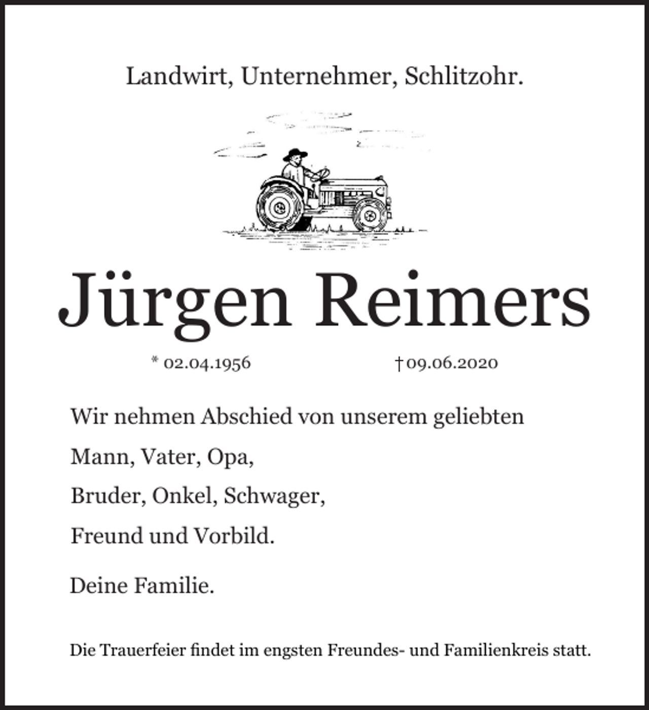 <p>Landwirt, Unternehmer, Schlitzohr.<br />Jürgen Reimers<br />* 02.04.1956 + 09.06.2020<br />Wir nehmen Abschied von unserem geliebten<br />Mann, Vater, Opa,<br />Bruder, Onkel, Schwager,<br />Freund und Vorbild.<br />Deine Familie.<br />Die Trauerfeier findet im engsten Freundes- und Familienkreis statt.</p>