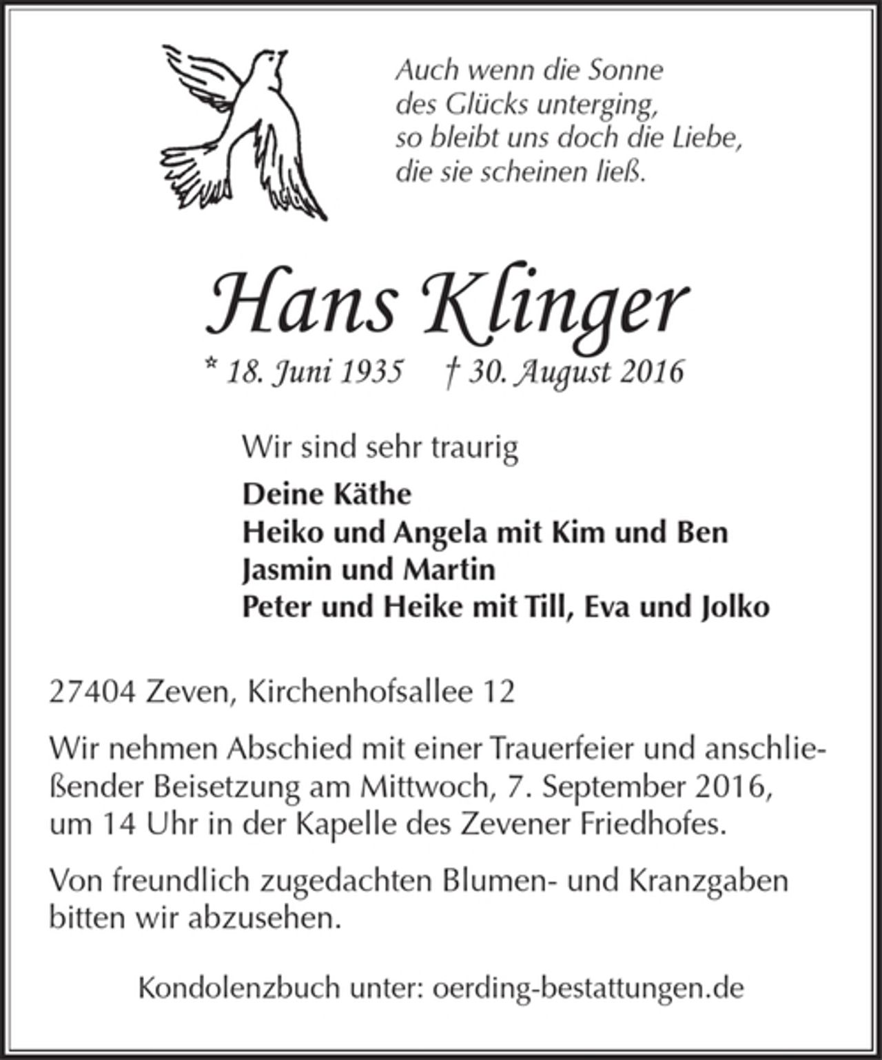 <p>Auch wenn die Sonne<br />des Glücks unterging,<br />so bleibt uns doch die Liebe,<br />die sie scheinen ließ.<br />Hans Klinger<br />* 18. Juni 30.August 2016<br />Wir sind sehr traurig<br />Deine Käthe<br />Heiko und Angela mit Kim und Ben<br />Jasmin und Martin<br />Peter und Heike mit Till, Eva und Jolko<br />27404 Zeven, Kirchenhofsallee 12<br />Wir nehmen Abschied mit einer Trauerfeier und anschließender Beisetzung am Mittwoch, 7. September 2016, um 14 Uhr in der Kapelle des Zevener Friedhofes.<br />Von freundlich zugedachten Blumen- und Kranzgaben bitten wir abzusehen.<br />Kondolenzbuch unter: oerding-bestattungen.de</p>