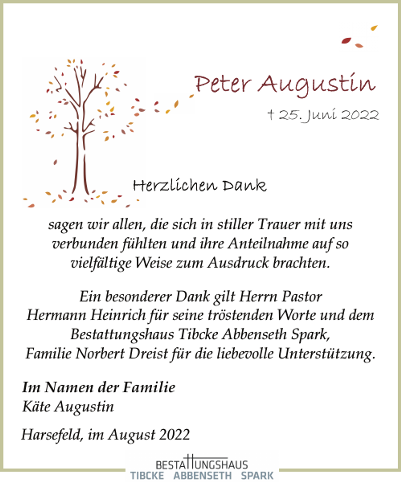 <p>Peter Augustin<br />† 25. Juni 2022<br />Herzlichen Dank<br />sagen wir allen, die sich in stiller Trauer mit uns<br />verbunden fühlten und ihre Anteilnahme auf so<br />vielfältige Weise zum Ausdruck brachten.<br />Ein besonderer Dank gilt Herrn Pastor<br />Hermann Heinrich für seine tröstenden Worte und dem<br />Bestattungshaus Tibcke Abbenseth Spark,<br />Familie Norbert Dreist für die liebevolle Unterstützung.<br />Im Namen der Familie<br />Käte Augustin<br />Harsefeld, im August 2022</p>