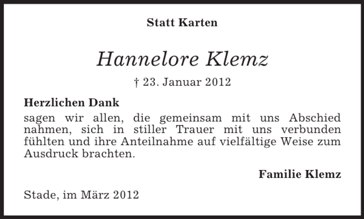 <p>Statt Karten</p><p>Hannelore Klemz<br />† 23. Januar 2012<br />Herzlichen Dank<br />sagen wir allen, die gemeinsam mit uns Abschied<br />nahmen, sich in stiller Trauer mit uns verbunden<br />fühlten und ihre Anteilnahme auf vielfältige Weise zum<br />Ausdruck brachten.<br />Familie Klemz<br />Stade, im März 2012</p>