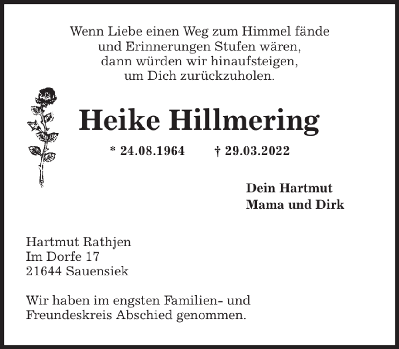 <p>Heike Hillmering<br />* 24.08.1964 † 29.03.2022<br />Hartmut Rathjen<br />Im Dorfe 17<br />21644 Sauensiek<br />Wir haben im engsten Familien- und<br />Freundeskreis Abschied genommen.<br />Dein Hartmut<br />Mama und Dirk<br />Wenn Liebe einen Weg zum Himmel fände<br />und Erinnerungen Stufen wären,<br />dann würden wir hinaufsteigen,<br />um Dich zurückzuholen.</p>