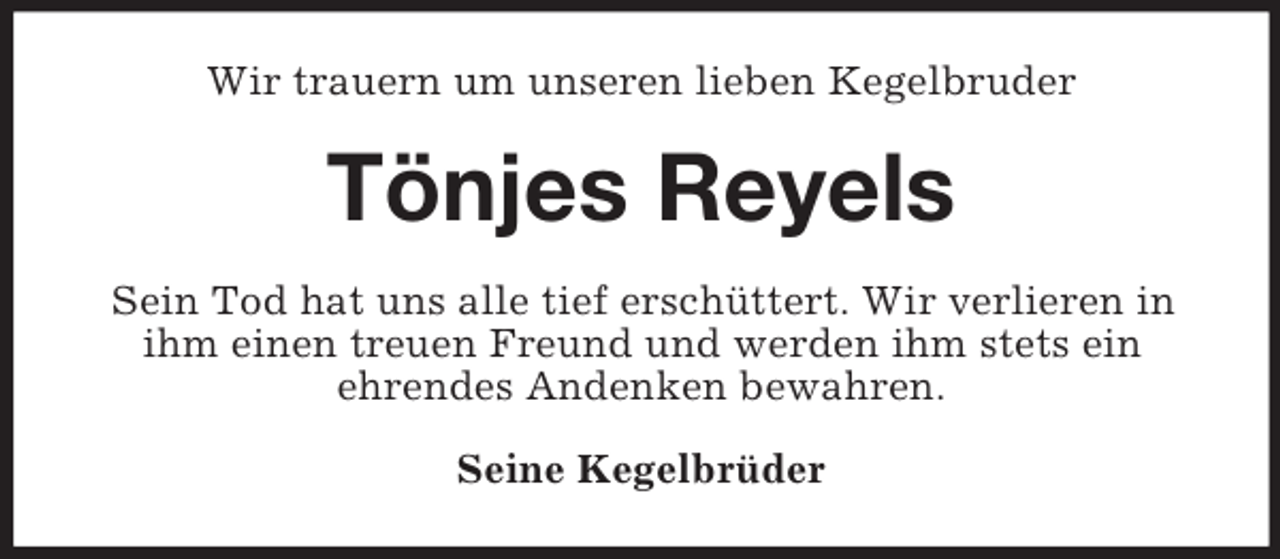 <p>Wir trauern um unseren lieben Kegelbruder<br />Tönjes Reyels<br />Sein Tod hat uns alle tief erschüttert. Wir verlieren in ihm einen treuen Freund und werden ihm stets ein<br />ehrendes Andenken bewahren.<br />Seine Kegelbrüder</p>