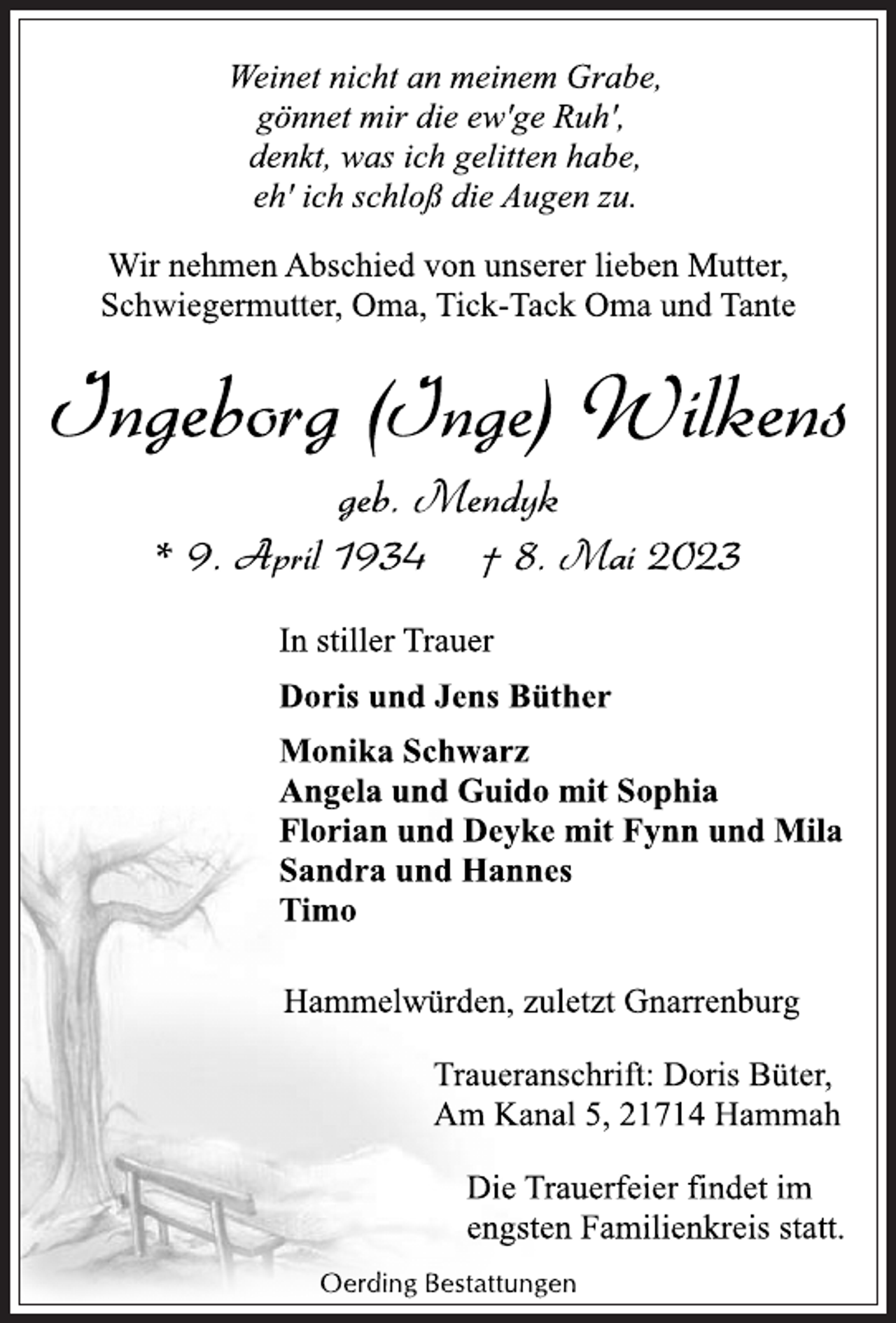 <p>Weinet nicht an meinem Grabe,<br />gönnet mir die ew'ge Ruh',<br />denkt, was ich gelitten habe,<br />eh' ich schloss die Augen zu.<br />Wir nehmen Abschied von unserer lieben Mutter,<br />Schwiegermutter, Oma, Tick-Tack Oma und Tante<br />Ingeborg (Inge) Wilkens<br />geb. Mendyk<br />* 9. April 1934 † 8. Mai 2023<br />In stiller Trauer<br />Doris und Jens Büther<br />Monika Schwarz<br />Angela und Guido mit Sophia<br />Florian und Deyke mit Fynn und Mila<br />Sandra und Hannes<br />Timo<br />Hamelwörden, zuletzt Gnarrenburg<br />Traueranschrift: Doris Büther,<br />Am Kanal 5, 21714 Hammah<br />Traueranschrift: Doris Büther,<br />Am Kanal 5, 21714 Hammah<br />Oerding Bestattungen</p>