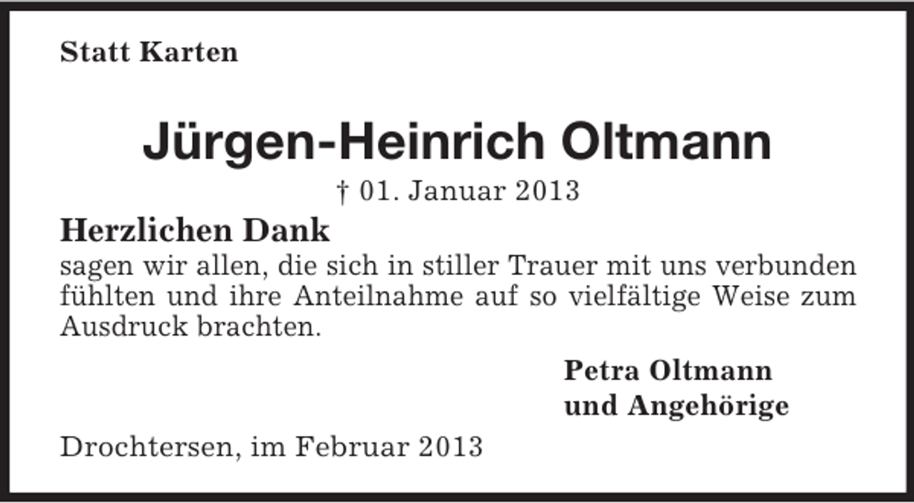 <p>Statt Karten<br />Jürgen-Heinrich Oltmann<br />† 01. Januar 2013<br />Herzlichen Dank<br />sagen wir allen, die sich in stiller Trauer mit uns verbunden fühlten und ihre Anteilnahme auf so vielfältige Weise zum Ausdruck brachten.<br />Petra Oltmann<br />und Angehörige<br />Drochtersen, im Februar 2013</p>