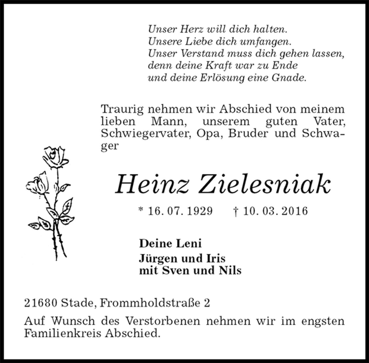 <p>Unser Herz will dich halten.<br />Unsere Liebe dich umfangen.<br />Unser Verstand muss dich gehen lassen,<br />denn deine Kraft war zu Ende<br />und deine Erlösung eine Gnade.<br />Traurig nehmen wir Abschied von meinem lieben Mann, unserem guten Vater, Schwiegervater, Opa, Bruder und Schwager<br />Heinz Zielesniak<br />* 16. 07. 1929 † 10. 03. 2016<br />Deine Leni<br />Jürgen und Iris<br />mit Sven und Nils<br />21680 Stade, Frommholdstraße 2<br />Auf Wunsch des Verstorbenen nehmen wir im engsten Familienkreis Abschied.</p>