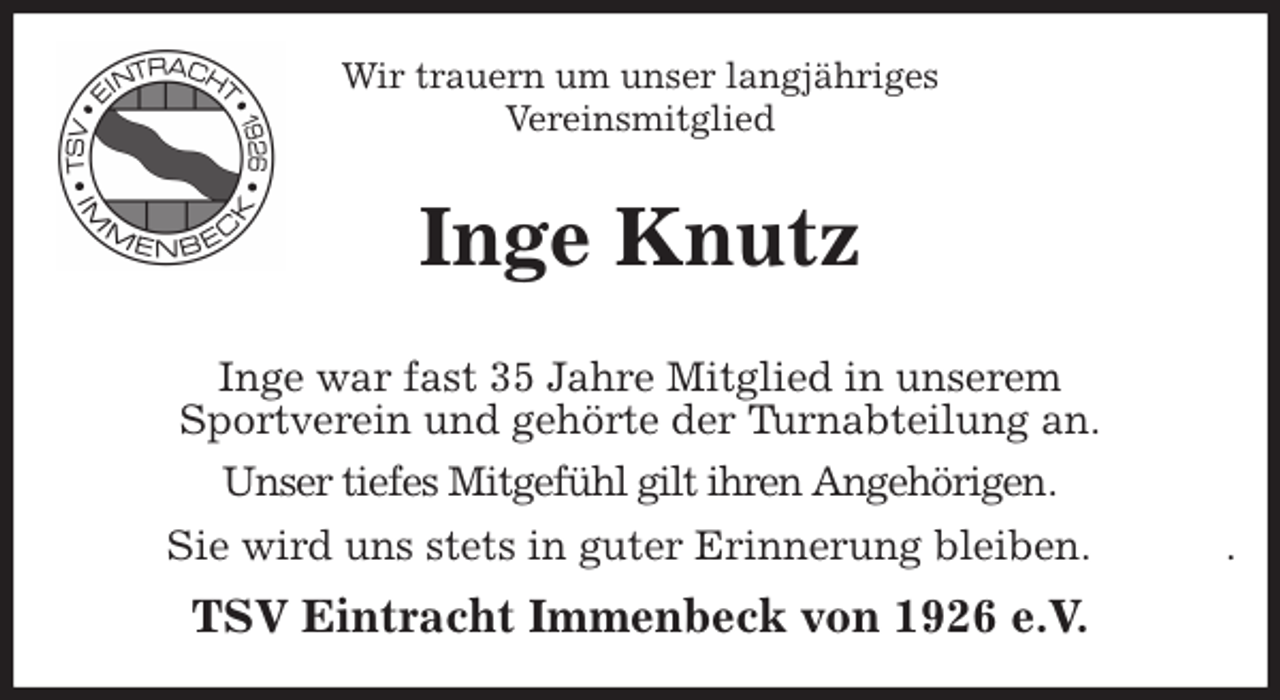 <p>Wir trauern um unser langjähriges<br />Vereinsmitglied<br />Inge Knutz<br />Inge war fast 35 Jahre Mitglied in unserem<br />Sportverein und gehörte der Turnabteilung an.<br />Unser tiefes Mitgefühl gilt ihren Angehörigen.<br />Sie wird uns stets in guter Erinnerung bleiben. .<br />TSV Eintracht Immenbeck von 1926 e.V.</p>