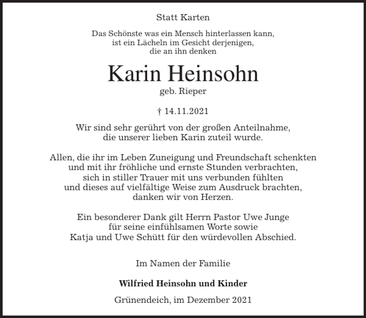 <p>Statt Karten<br />Das Schönste was ein Mensch hinterlassen kann,<br />ist ein Lächeln im Gesicht derjenigen,<br />die an ihn denken<br />Karin Heinsohn<br />geb. Rieper</p>
<p>† 14.11.2021<br />Wir sind sehr gerührt von der großen Anteilnahme,<br />die unserer lieben Karin zuteil wurde.</p>
<p>Allen, die ihr im Leben Zuneigung und Freundschaft schenkten<br />und mit ihr fröhliche und ernste Stunden verbrachten,<br />sich in stiller Trauer mit uns verbunden fühlten<br />und dieses auf vielfältige Weise zum Ausdruck brachten,<br />danken wir von Herzen.</p>
<p>Ein besonderer Dank gilt Herrn Pastor Uwe Junge<br />für seine einfühlsamen Worte sowie<br />Katja und Uwe Schütt für den würdevollen Abschied.</p>
<p>Im Namen der Familie</p>
<p>Wilfried Heinsohn und Kinder<br />Grünendeich, im Dezember 2021</p>