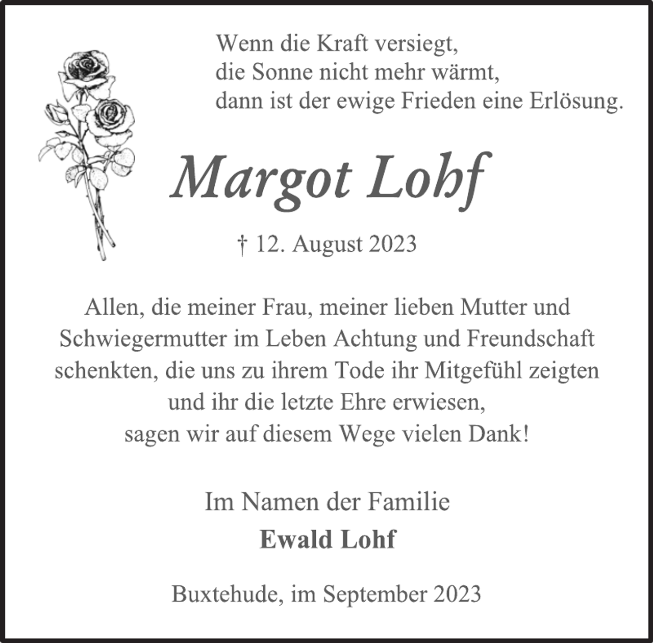 <p>Wenn die Kraft versiegt,<br />die Sonne nicht mehr wärmt,<br />dann ist der ewige Frieden eine Erlösung.<br />Margot Lohf<br />† 12. August 2023<br />Allen, die meiner Frau, meiner lieben Mutter und<br />Schwiegermutter im Leben Achtung und Freundschaft<br />schenkten, die uns zu ihrem Tode ihr Mitgefühl zeigten<br />und ihr die letzte Ehre erwiesen,<br />sagen wir auf diesem Wege vielen Dank!<br />Im Namen der Familie<br />Ewald Lohf<br />Buxtehude, im September 2023</p>