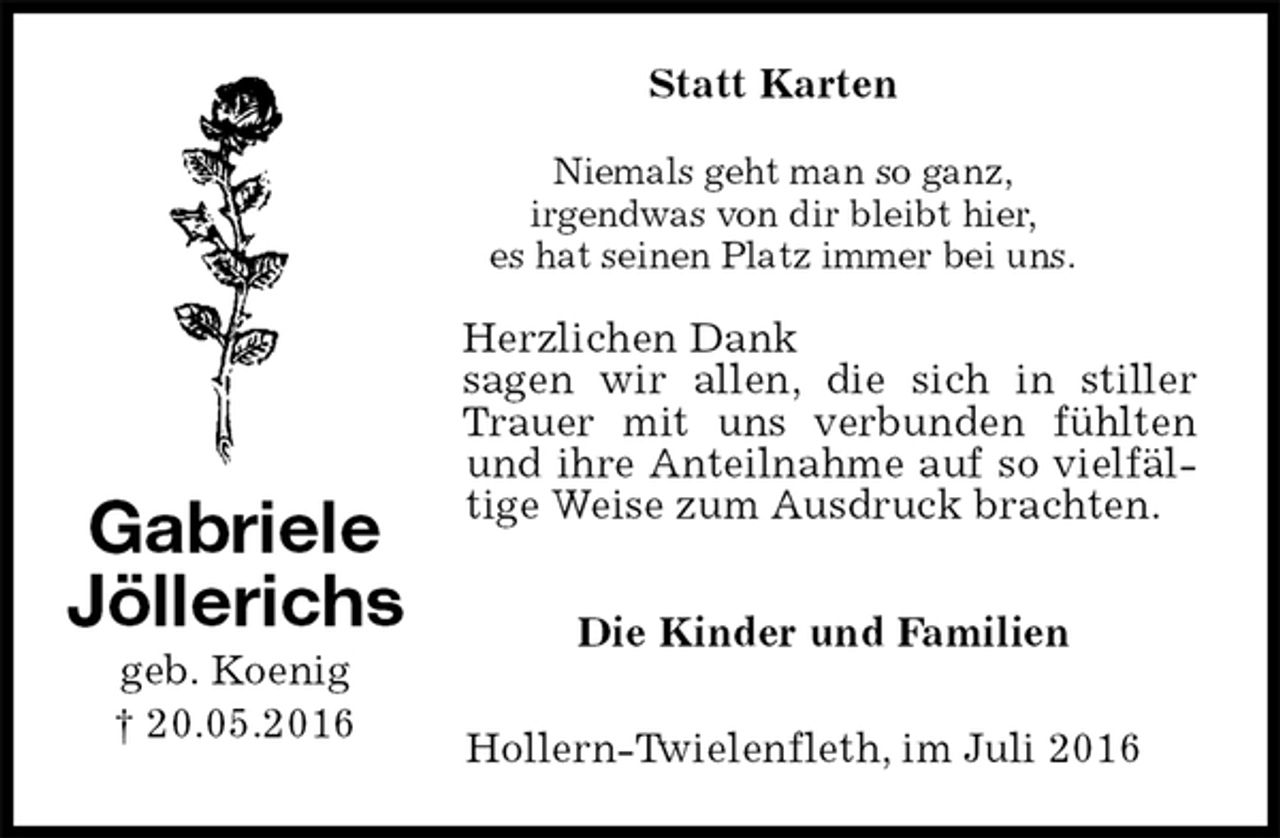 <p>Statt Karten<br />Niemals geht man so ganz,<br />irgendwas von dir bleibt hier,<br />es hat seinen Platz immer bei uns.<br />Herzlichen Dank<br />sagen wir allen, die sich in stiller Trauer mit uns verbunden fühlten und ihre Anteilnahme auf so vielfältige Weise zum Ausdruck brachten.<br />Die Kinder und Familien<br />Hollern-Twielenfleth, im Juli 2016<br />Gabriele<br />Jöllerichs<br />geb. Koenig<br />† 20.05.2016</p>