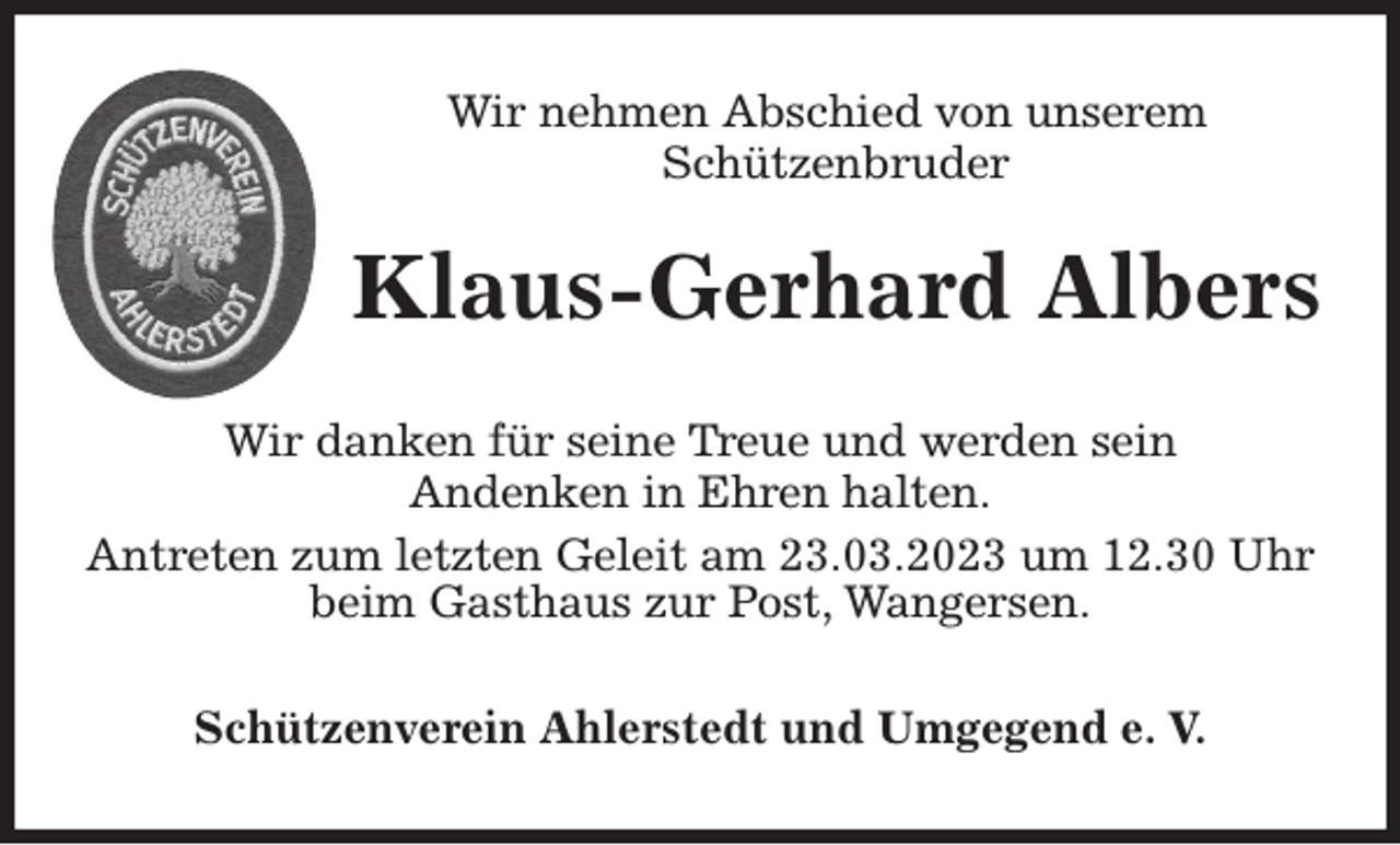 <p>Wir nehmen Abschied von unserem<br />Schützenbruder<br />Wir danken für seine Treue und werden sein<br />Andenken in Ehren halten.<br />Antreten zum letzten Geleit am 23.03.2023 um 12.30 Uhr beim Gasthaus zur Post, Wangersen.<br />Schützenverein Ahlerstedt und Umgegend e. V.<br />Klaus-Gerhard Albers</p>