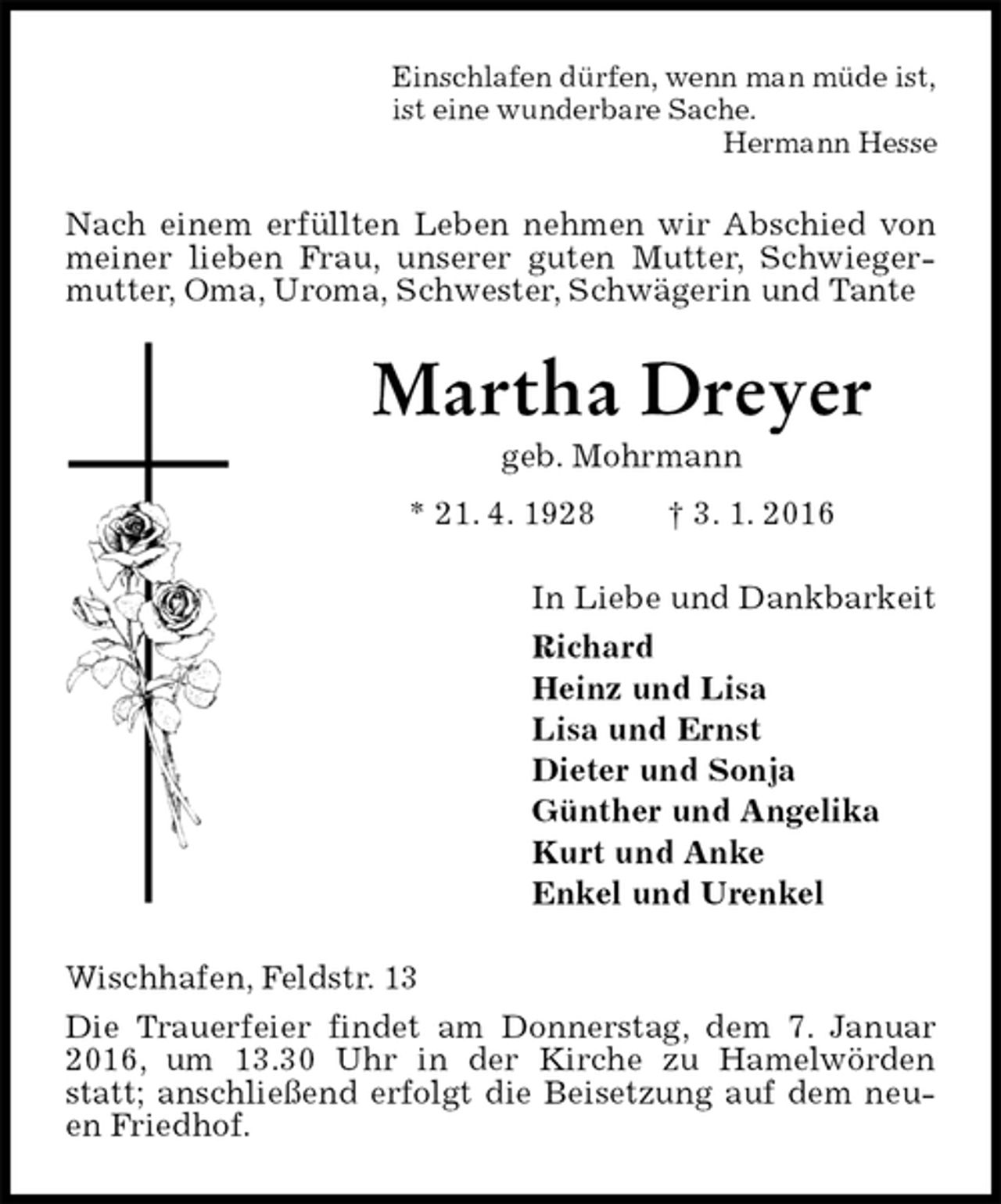 <p>Einschlafen dürfen, wenn man müde ist,<br />ist eine wunderbare Sache.<br />Hermann Hesse<br />Nach einem erfüllten Leben nehmen wir Abschied von meiner lieben Frau, unserer guten Mutter, Schwiegermutter, Oma, Uroma, Schwester, Schwägerin und Tante<br />Martha Dreyer<br />geb. Mohrmann<br />* 21. 4. 1928 † 3. 1. 2016<br />In Liebe und Dankbarkeit<br />Richard<br />Heinz und Lisa<br />Lisa und Ernst<br />Dieter und Sonja<br />Günther und Angelika<br />Kurt und Anke<br />Enkel und Urenkel<br />Wischhafen, Feldstr. 13<br />Die Trauerfeier findet am Donnerstag, dem 7. Januar 2016, um 13.30 Uhr in der Kirche zu Hamelwörden statt; anschließend erfolgt die Beisetzung auf dem neuen Friedhof.</p>