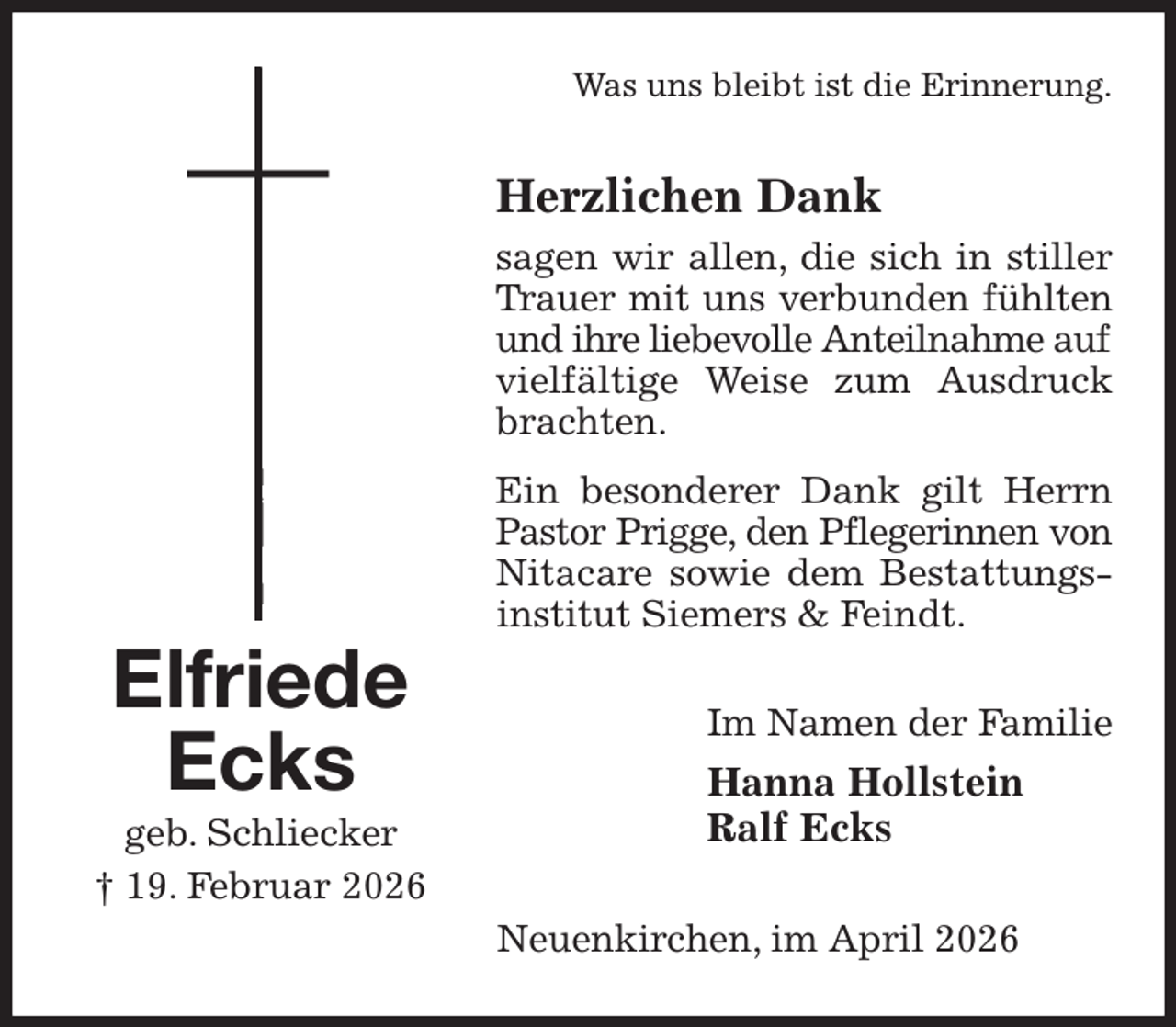 <p>Was uns bleibt ist die Erinnerung.<br />Herzlichen Dank<br />sagen wir allen, die sich in stiller Trauer mit uns verbunden fühlten<br />und ihre liebevolle Anteilnahme auf<br />vielfältige Weise zum Ausdruck brachten.<br />Ein besonderer Dank gilt Herrn Pastor Prigge, den Pflegerinnen von<br />Nitacare sowie dem Bestattungs-<br />institut Siemers &amp; Feindt.<br />Im Namen der Familie<br />Hanna Hollstein<br />Ralf Ecks<br />Neuenkirchen, im April 2026<br />Elfriede Ecks<br />geb. Schliecker<br />† 19. Februar 2026</p>