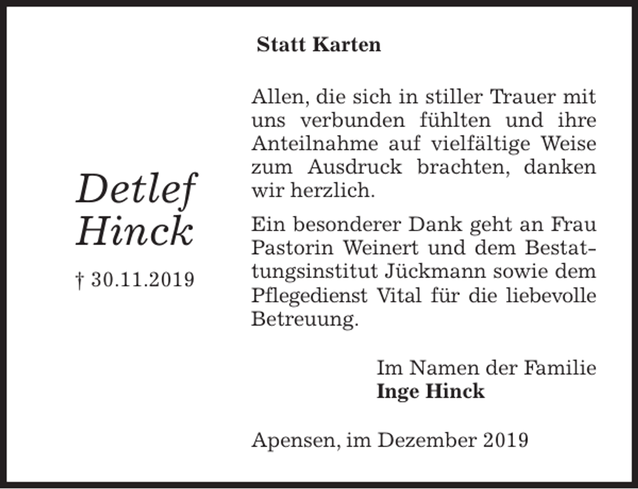 <p>Statt Karten<br />Allen, die sich in stiller Trauer mit uns verbunden fühlten und ihre Anteilnahme auf vielfältige Weise zum Ausdruck brachten, danken wir herzlich.<br />Ein besonderer Dank geht an Frau Pastorin Weinert und dem Bestattungsinstitut Jückmann sowie dem Pflegedienst Vital für die liebevolle Betreuung.<br />Im Namen der Familie<br />Inge Hinck<br />Apensen, im Dezember 2019</p><p>Detlef<br />Hinck<br />† 30.11.2019</p>