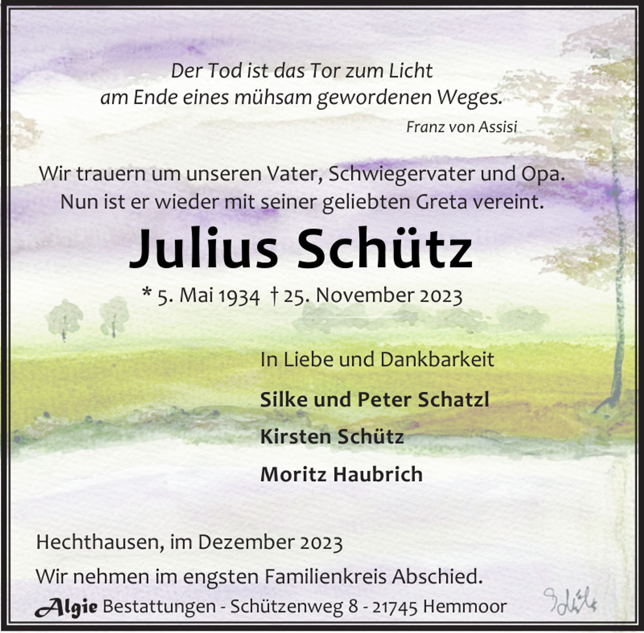 <p>Der Tod ist das Tor zum Licht<br />am Ende eines mühsam gewordenen Weges.<br />Franz von Assisi</p><p>Wir trauern um unseren Vater, Schwiegervater und Opa.<br />Nun ist er wieder mit seiner geliebten Greta vereint.</p><p>Julius Schütz<br />* 5. Mai 1934 † 25. November 2023</p><p>In Liebe und Dankbarkeit<br />Silke und Peter Schatzl<br />Kirsten Schütz<br />Moritz Haubrich<br />Hechthausen, im Dezember 2023<br />Wir nehmen im engsten Familienkreis Abschied.<br />Algie Bestattungen - Schützenweg 8 - 21745 Hemmoor</p>