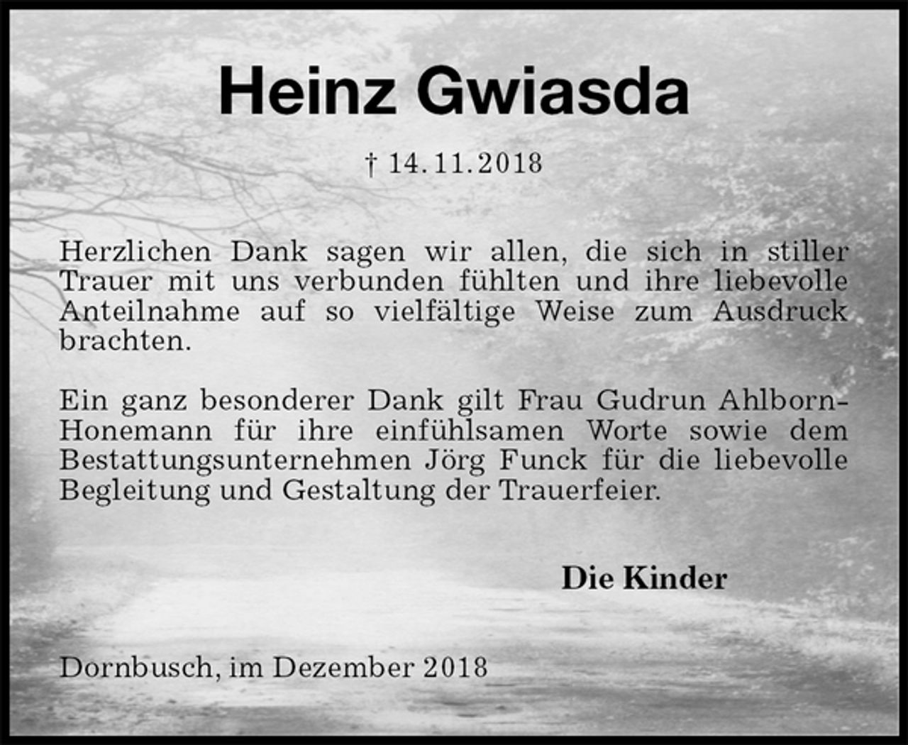 <p>Heinz Gwiasda<br />† 14. 11. 2018<br />Herzlichen Dank sagen wir allen, die sich in stiller<br />Trauer mit uns verbunden fühlten und ihre liebevolle Anteilnahme auf so vielfältige Weise zum Ausdruck brachten.</p><p>Ein ganz besonderer Dank gilt Frau Gudrun Ahlborn-Honemann für ihre einfühlsamen Worte sowie dem<br />Bestattungsunternehmen Jörg Funck für die liebevolle Begleitung und Gestaltung der Trauerfeier.<br />Die Kinder<br />Dornbusch, im Dezember 2018</p>