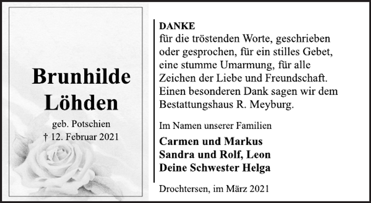 <p>Brunhilde<br />Löhden<br />geb. Potschien<br />† 12. Februar 2021<br />DANKE<br />für die tröstenden Worte, geschrieben<br />oder gesprochen, für ein stilles Gebet,<br />eine stumme Umarmung, für alle<br />Zeichen der Liebe und Freundschaft.<br />Einen besonderen Dank sagen wir dem<br />Bestattungshaus R. Meyburg.<br />Im Namen unserer Familien<br />Carmen und Markus<br />Sandra und Rolf, Leon<br />Deine Schwester Helga<br />Drochtersen, im März 2021</p>