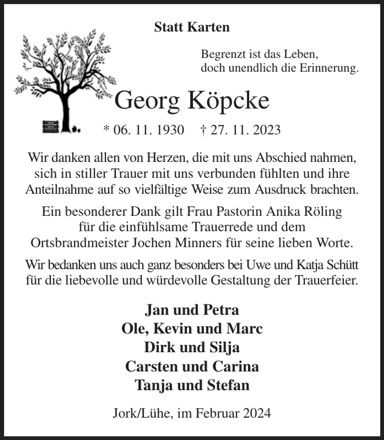 <p>Statt Karten<br />Begrenzt ist das Leben,<br />doch unendlich die Erinnerung.<br />Georg Köpcke<br />* 06. 11. 1930 † 27. 11. 2023<br />Wir danken allen von Herzen, die mit uns Abschied nahmen,<br />sich in stiller Trauer mit uns verbunden fühlten und ihre Anteilnahme auf so vielfältige Weise zum Ausdruck brachten.<br />Ein besonderer Dank gilt Frau Pastorin Anika Röling<br />für die einfühlsame Trauerrede und dem<br />Ortsbrandmeister Jochen Minners für seine lieben Worte.<br />Wir bedanken uns auch ganz besonders bei Uwe und Katja Schütt<br />für die liebevolle und würdevolle Gestaltung der Trauerfeier.<br />Jan und Petra<br />Ole, Kevin und Marc<br />Dirk und Silja<br />Carsten und Carina<br />Tanja und Stefan<br />Jork/Lühe, im Februar 2024</p>