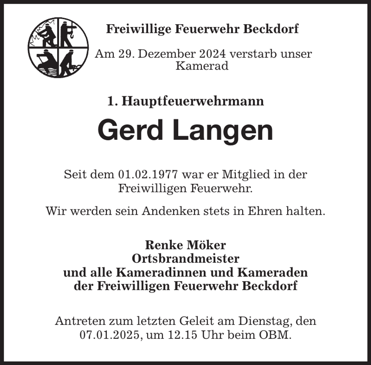 <p>Freiwillige Feuerwehr Beckdorf</p>
<p>Am 29. Dezember 2024 verstarb unser<br />Kamerad<br />1. Hauptfeuerwehrmann<br />Gerd Langen<br />Seit dem 01.02.1977 war er Mitglied in der<br />Freiwilligen Feuerwehr.<br />Wir werden sein Andenken stets in Ehren halten.<br />Renke Möker<br />Ortsbrandmeister<br />und alle Kameradinnen und Kameraden<br />der Freiwilligen Feuerwehr Beckdorf<br />Antreten zum letzten Geleit am Dienstag, den 07.01.2025, um 12.15 Uhr beim OBM.</p>