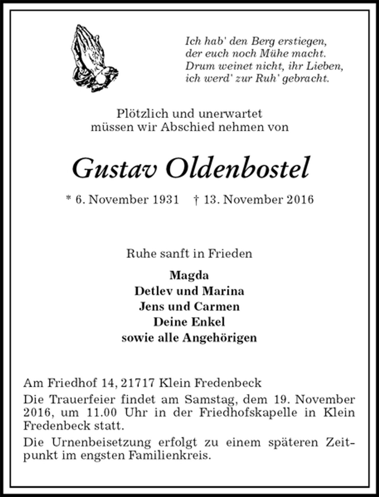<p>Ich hab' den Berg erstiegen,<br />der euch noch Mühe macht.<br />Drum weinet nicht, ihr Lieben,<br />ich werd' zur Ruh' gebracht.<br />Plötzlich und unerwartet<br />müssen wir Abschied nehmen von<br />Gustav Oldenbostel<br />* 6. November 1931 † 13. November 2016</p><p>Ruhe sanft in Frieden<br />Magda<br />Detlev und Marina<br />Jens und Carmen<br />Deine Enkel<br />sowie alle Angehörigen<br />Am Friedhof 14, 21717 Klein Fredenbeck<br />Die Trauerfeier findet am Samstag, dem 19. November 2016, um 11.00 Uhr in der Friedhofskapelle in Klein<br />Fredenbeck statt.<br />Die Urnenbeisetzung erfolgt zu einem späteren Zeitpunkt im engsten Familienkreis.</p>