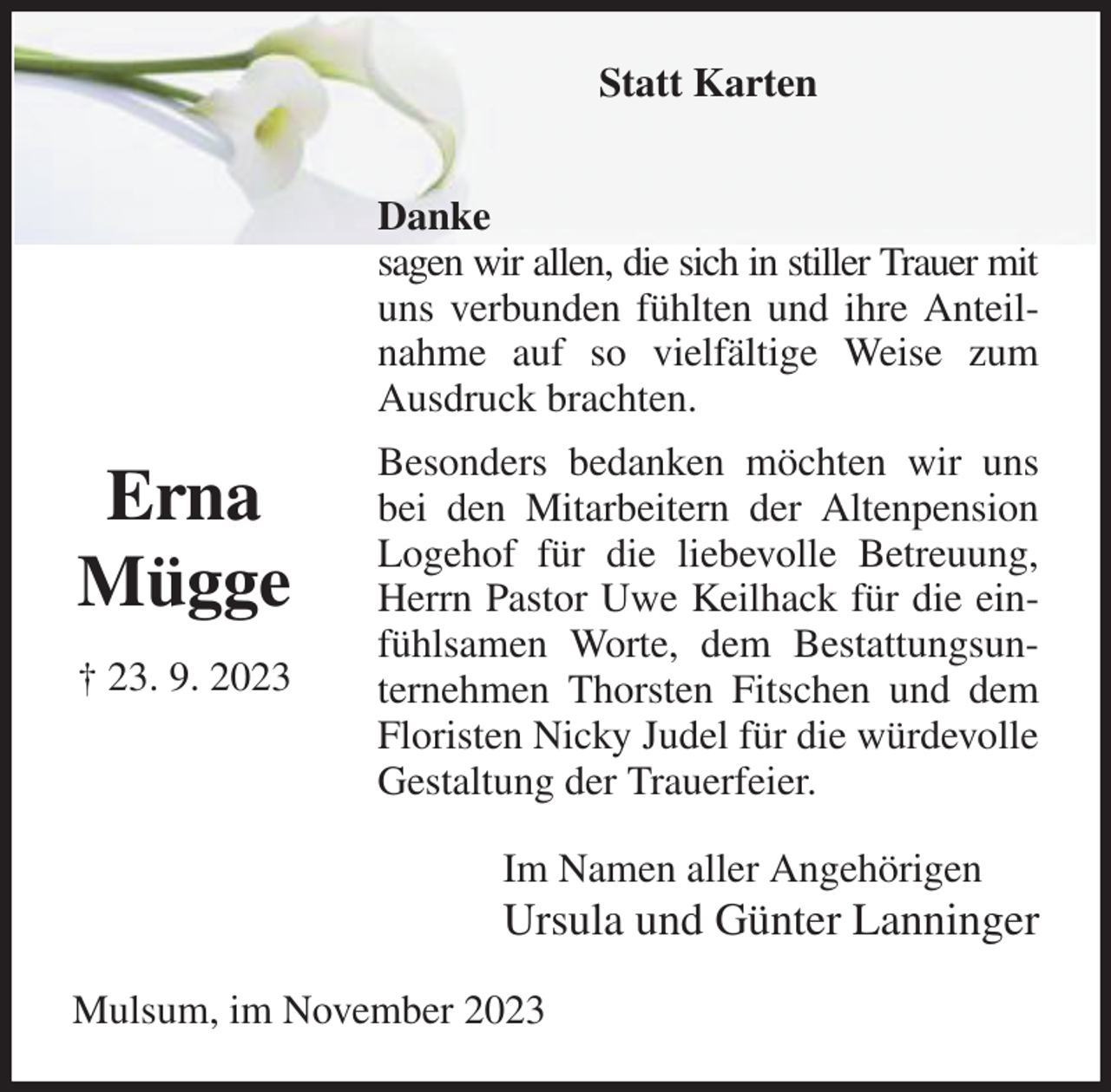 <p>Statt Karten</p><p>Danke<br />sagen wir allen, die sich in stiller Trauer mit<br />uns verbunden fühlten und ihre Anteilnahme auf so vielfältige Weise zum Ausdruck brachten.<br />Besonders bedanken möchten wir uns bei den Mitarbeitern der Altenpension Logehof für die liebevolle Betreuung, Herrn Pastor Uwe Keilhack für die einfühlsamen Worte, dem Bestattungsunternehmen Thorsten Fitschen und dem Floristen Nicky Judel für die würdevolle Gestaltung der Trauerfeier.<br />Im Namen aller Angehörigen<br />Ursula und Günter Lanninger<br />Mulsum, im November 2023</p><p>Erna<br />Mügge<br />† 23. 9. 2023</p>