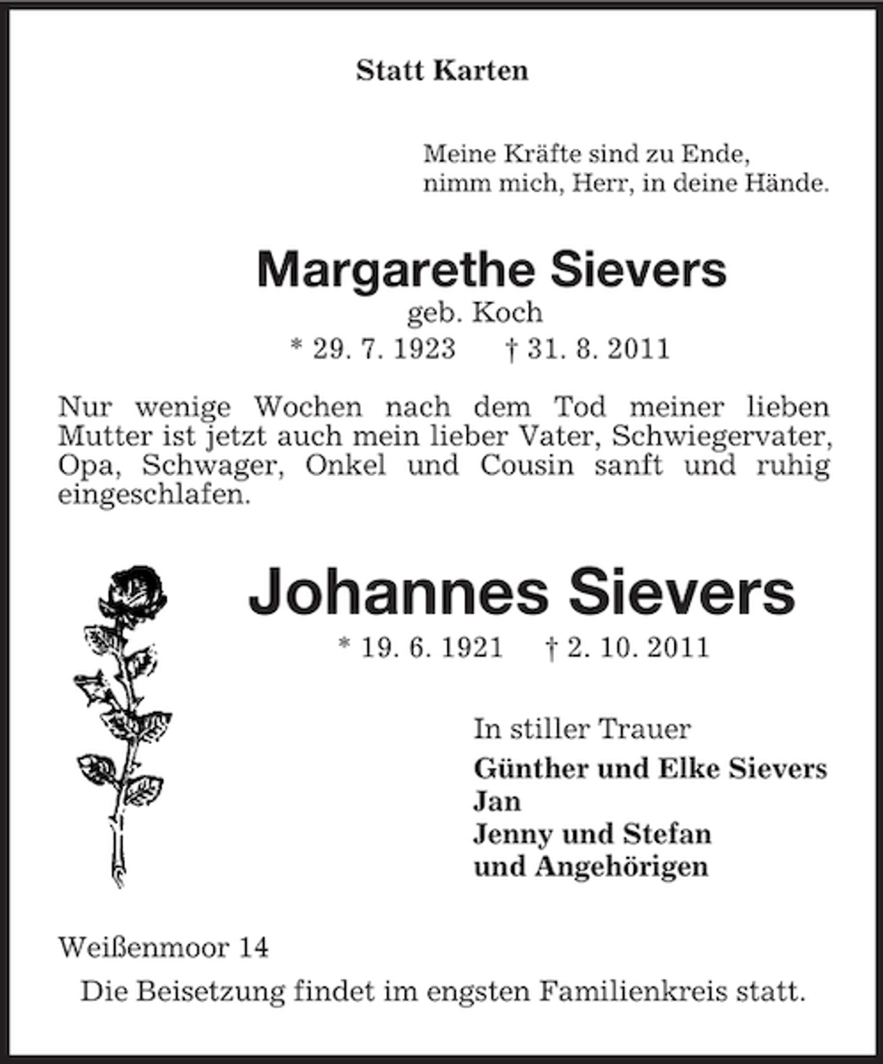 <p>Statt Karten<br />Meine Kräfte sind zu Ende,<br />nimm mich, Herr, in deine Hände.<br />Margarethe Sievers<br />geb. Koch<br />* 29. 7. 1923 † 31. 8. 2011</p><p>Nur wenige Wochen nach dem Tod meiner lieben<br />Mutter ist jetzt auch mein lieber Vater, Schwiegervater, Opa, Schwager, Onkel und Cousin sanft und ruhig<br />eingeschlafen.<br />Johannes Sievers<br />* 19. 6. 1921 † 2. 10. 2011<br />In stiller Trauer<br />Günther und Elke Sievers<br />Jan<br />Jenny und Stefan<br />und Angehörigen<br />Weißenmoor 14<br />Die Beisetzung findet im engsten Familienkreis statt.</p>