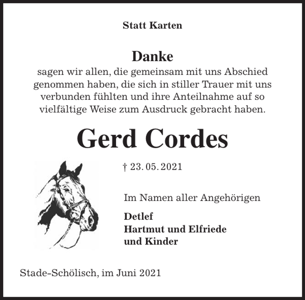 <p>Statt Karten<br />Danke<br />sagen wir allen, die gemeinsam mit uns Abschied<br />genommen haben, die sich in stiller Trauer mit uns<br />verbunden fühlten und ihre Anteilnahme auf so<br />vielfältige Weise zum Ausdruck gebracht haben.<br />Gerd Cordes<br />† 23. 05. 2021<br />Im Namen aller Angehörigen<br />Detlef<br />Hartmut und Elfriede<br />und Kinder<br />Stade-Schölisch, im Juni 2021</p>