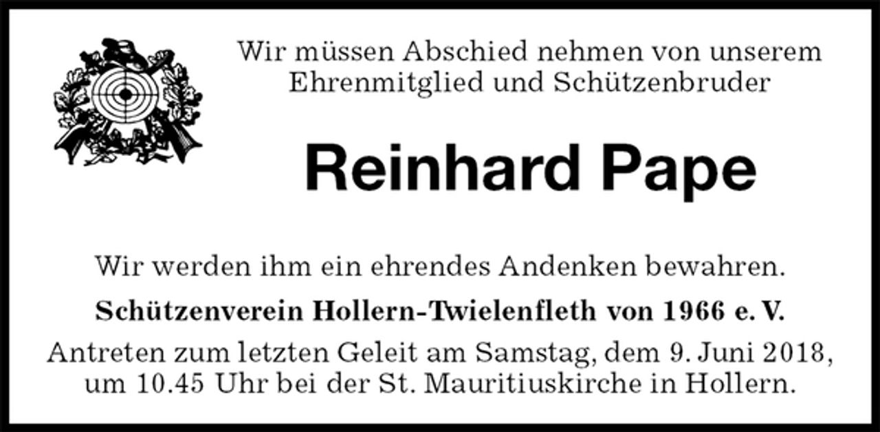 <p>Wir müssen Abschied nehmen von unserem<br />Ehrenmitglied und Schützenbruder<br />Reinhard Pape<br />Wir werden ihm ein ehrendes Andenken bewahren.<br />Schützenverein Hollern-Twielenfleth von 1966 e. V.<br />Antreten zum letzten Geleit am Samstag, dem 9. Juni 2018,<br />um 10.45 Uhr bei der St. Mauritiuskirche in Hollern.</p>
