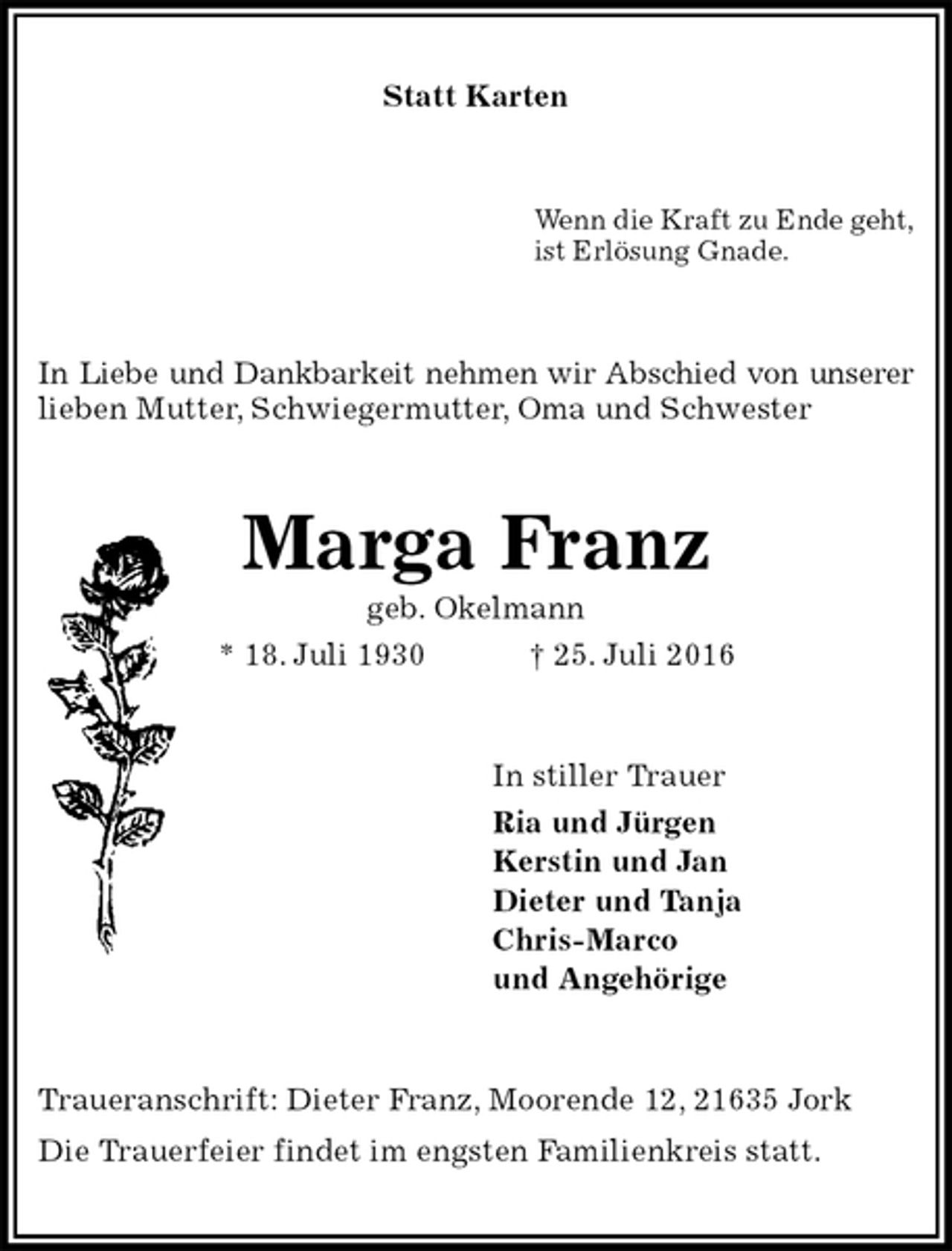 <p>Statt Karten<br />Wenn die Kraft zu Ende geht,<br />ist Erlösung Gnade.<br />In Liebe und Dankbarkeit nehmen wir Abschied von unserer lieben Mutter, Schwiegermutter, Oma und Schwester<br />Marga Franz<br />geb. Okelmann<br />* 18. Juli 1930 † 25. Juli 2016<br />In stiller Trauer<br />Ria und Jürgen<br />Kerstin und Jan<br />Dieter und Tanja<br />Chris-Marco<br />und Angehörige<br />Traueranschrift: Dieter Franz, Moorende 12, 21635 Jork<br />Die Trauerfeier findet im engsten Familienkreis statt.</p>